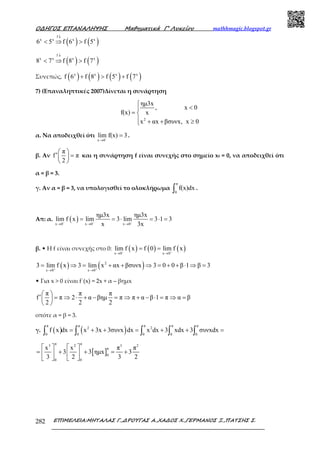 Ο∆ΗΓΟΣ ΕΠΑΝΑΛΗΨΗΣ Μαθηµατικά Γ’ Λυκείου mathhmagic.blogspot.gr
ΕΠΙΜΕΛΕΙΑ:ΜΗΤΑΛΑΣ Γ.,∆ΡΟΥΓΑΣ Α.,ΧΑ∆ΟΣ Χ.,ΓΕΡΜΑΝΟΣ Ξ.,ΠΑΤΣΗΣ Σ.282
( ) ( )
f
x x x x
6 5 f 6 f 5
↓
< ⇒ >
( ) ( )
f
x x x x
8 7 f 8 f 7
↓
< ⇒ >
Συνεπώς, ( ) ( ) ( ) ( )x x x x
f 6 f 8 f 5 f 7+ > +
7) (Επαναληπτικές 2007)Δίνεται η συνάρτηση
2
ηµ3x
, x 0
f(x) x
x αx βσυνx, x 0

<
= 
 + + ≥
α. Να αποδειχθεί ότι
x 0
lim f(x) 3−
→
= .
β. Αν
π
f π
2
 
′ = 
 
και η συνάρτηση f είναι συνεχής στο σηµείο x0 = 0, να αποδειχθεί ότι
α = β = 3.
γ. Αν α = β = 3, να υπολογισθεί το ολοκλήρωµα
π
0
f(x)dx∫ .
Απ: α. ( )x 0 x 0 x 0
ηµ3x ηµ3x
lim f x lim 3 lim 3 1 3
x 3x− − −
→ → →
= = ⋅ = ⋅ =
β. • Η f είναι συνεχής στο 0: ( ) ( ) ( )x 0 x 0
lim f x f 0 lim f x− +
→ →
= =
( ) ( )2
x 0 x 0
3 lim f x 3 lim x αx βσυνx 3 0 0 β 1 β 3+ +
→ →
= ⇒ = + + ⇒ = + + ⋅ ⇒ =
• Για x > 0 είναι f΄(x) = 2x + α – βημx
π π π
f π 2 α βηµ π π α β 1 π α β
2 2 2
 
′ = ⇒ ⋅ + − = ⇒ + − ⋅ = ⇒ = 
 
οπότε α = β = 3.
γ. ( ) ( )
π π π π π
2 2
0 0 0 0 0
f x dx x 3x 3συνx dx x dx 3 xdx 3 συνxdx= + + = + + =∫ ∫ ∫ ∫ ∫
[ ]
π π3 2 3 2
π
0
0 0
x x π π
3 3 ηµx 3
3 2 3 2
   
= + + = +   
   
 