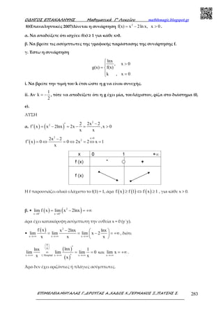 Ο∆ΗΓΟΣ ΕΠΑΝΑΛΗΨΗΣ Μαθηµατικά Γ’ Λυκείου mathhmagic.blogspot.gr
ΕΠΙΜΕΛΕΙΑ:ΜΗΤΑΛΑΣ Γ.,∆ΡΟΥΓΑΣ Α.,ΧΑ∆ΟΣ Χ.,ΓΕΡΜΑΝΟΣ Ξ.,ΠΑΤΣΗΣ Σ. 283
8)(Επαναληπτικές 2007)Δίνεται η συνάρτηση 2
f(x) x 2ln x, x 0= − > .
α. Να αποδείξετε ότι ισχύει: f(x) ≥ 1 για κάθε x>0.
β. Να βρείτε τις ασύµπτωτες της γραφικής παράστασης της συνάρτησης f.
γ. Έστω η συνάρτηση
lnx
, x 0
f(x)g(x)
k , x 0

>
= 
 =
i. Να βρείτε την τιµή του k έτσι ώστε η g να είναι συνεχής.
ii. Αν
1
k
2
= − , τότε να αποδείξετε ότι η g έχει µία, τουλάχιστον, ρίζα στο διάστηµα (0,
e).
ΛΥΣΗ
α. ( ) ( )
2
2 2 2x 2
f x x 2lnx 2x ,x 0
x x
−′′ = − = − = >
( )
2 x 0
22x 2
f x 0 0 2x 2 x 1
x
>−
′ = ⇔ = ⇔ = ⇔ =
Η f παρουσιάζει ολικό ελάχιστο το f(1) = 1, άρα ( ) ( ) ( )f x f 1 f x 1≥ ⇔ ≥ , για κάθε x > 0.
β. • ( ) ( )2
x 0 x 0
lim f x lim x 2lnx+ +
→ →
= − = +∞
άρα έχει κατακόρυφη ασύµπτωτη την ευθεία x = 0 (y΄y).
•
( ) 2
x x x
f x x 2lnx lnx
lim lim lim x 2
x x x→+∞ →+∞ →+∞
−  
= = − = +∞ 
 
, διότι
( )
( )
0
0
x L΄Hospital x x
lnxlnx 1
lim lim lim 0
x xx
 
 
 
→+∞ →+∞ →+∞
′
= = =
′
και
x
lim x
→+∞
= +∞ .
Άρα δεν έχει οριζόντιες ή πλάγιες ασύµπτωτες.
 