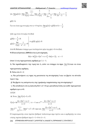 Ο∆ΗΓΟΣ ΕΠΑΝΑΛΗΨΗΣ Μαθηµατικά Γ’ Λυκείου mathhmagic.blogspot.gr
ΕΠΙΜΕΛΕΙΑ:ΜΗΤΑΛΑΣ Γ.,∆ΡΟΥΓΑΣ Α.,ΧΑ∆ΟΣ Χ.,ΓΕΡΜΑΝΟΣ Ξ.,ΠΑΤΣΗΣ Σ.284
γ.i. ( )
( ) ( ) 2L Hospitalx 0 x 0 x 0 x 0 x 0
1 1
lnx 1 1x xlim g x lim lim lim lim
2f x f x 2x 2 22x
x
+ + + + +
+∞ 
 
+∞ 
′→ → → → →
= = = = = −
′ −−
g(0) = k.
Για να είναι η g συνεχής στο x0 = 0 πρέπει ( ) ( )x 0
1
lim g x g 0 k
2+
→
= ⇔ = − .
γ.ii. η g είναι συνεχής στο [0,e]
( )
( )
( )
( ) ( )
2
1
g 0 0
2
g 0 g e 0
lne 1
g e 0
f e e 2

= − < 
⇒ ⋅ <
= = >
− 
Από Θ. Bolzano υπάρχει μια τουλάχιστον ρίζα της g(x) = 0 στο (0,e).
9) (Επαναληπτικές 2009)Δίνεται η συνάρτηση
( ) ( )2
f(x) ln λ 1 x x 1 ln x 2 , x 1 = + + + − + > − 
όπου λ ένας πραγµατικός αριθµός µε λ 1≥ − .
Α. Να προσδιορίσετε την τιµή του λ, ώστε να υπάρχει το όριο
x
lim f(x)
→+∞
και να είναι
πραγµατικός αριθµός.
Β. Έστω ότι λ = -1
α. Να µελετήσετε ως προς τη µονοτονία τη συνάρτηση f και να βρείτε το σύνολο
τιµών της.
β. Να βρείτε τις ασύµπτωτες της γραφικής παράστασης της συνάρτησης f
γ. Να αποδείξετε ότι η εξίσωση f(x) + α2 = 0 έχει µοναδική λύση για κάθε πραγµατικό
αριθµό α µε α ≠ 0.
ΛΥΣΗ
Α. Έστω ( )x
lim f x L
→+∞
= ∈ℝ .
( )
( ) 2
λ 1 x x 1
f x ln , x 1
x 2
+ + +
= > −
+
και
( ) ( ) 2
f x λ 1 x x 1
e
x 2
+ + +
=
+
( )
( )
( )
x
f x u
f x u L
x lim f x L u L
lim e lime e
→+∞
=
→+∞ = →
= = ∈ℝ άρα και
( ) 2
x
λ 1 x x 1
lim
x 2→+∞
+ + +
∈
+
ℝ .
Ο παρονοµαστής είναι πρώτου βαθµού πολυώνυµο άρα πρέπει και ο αριθµητής να είναι
επίσης πρώτου βαθµού άρα λ + 1 = 0 ⇔ λ = –1.
 