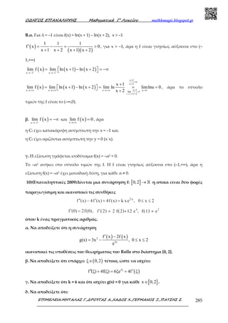 Ο∆ΗΓΟΣ ΕΠΑΝΑΛΗΨΗΣ Μαθηµατικά Γ’ Λυκείου mathhmagic.blogspot.gr
ΕΠΙΜΕΛΕΙΑ:ΜΗΤΑΛΑΣ Γ.,∆ΡΟΥΓΑΣ Α.,ΧΑ∆ΟΣ Χ.,ΓΕΡΜΑΝΟΣ Ξ.,ΠΑΤΣΗΣ Σ. 285
Β.α. Για λ = –1 είναι f(x) = ln(x + 1) – ln(x + 2), x > –1
( )
( )( )
1 1 1
f x 0
x 1 x 2 x 1 x 2
′ = − = >
+ + + +
, για x > –1, άρα η f είναι γνησίως αύξουσα στο (–
1,+∞)
( ) ( ) ( )x 1 x 1
lim f x lim ln x 1 ln x 2+ +
→− →−
= + − + = −∞  
( ) ( ) ( )
x
x 1
u
x 2
x 1x x x u 1lim 1
x 2
x 1
lim f x lim ln x 1 ln x 2 lim ln limlnu 0
x 2
→ +∞
+
=
+
+→+∞ →+∞ →+∞ →=
+
+
= + − + = = =   +
, άρα το σύνολο
τιµών της f είναι το (–∞,0).
β. ( )x 1
lim f x+
→−
= −∞ και ( )x
lim f x 0
→+∞
= , άρα
η Cf έχει κατακόρυφη ασύµπτωτη την x = –1 και
η Cf έχει οριζόντια ασύµπτωτη την y = 0 (x΄x).
γ. Η εξίσωση γράφεται ισοδύναµα f(x) = –α2 < 0.
Το –α2 ανήκει στο σύνολο τιµών της f. Η f είναι γνησίως αύξουσα στο (–1,+∞), άρα η
εξίσωση f(x) = –α2 έχει µοναδική λύση, για κάθε α ≠ 0.
10)(Επαναληπτικές 2009)Δίνεται µια συνάρτηση f: [ ]0,2 → ℝ η οποία είναι δύο φορές
παραγωγίσιµη και ικανοποιεί τις συνθήκες
όπου k ένας πραγµατικός αριθµός.
α. Να αποδείξετε ότι η συνάρτηση
( ) ( )2
2x
f x 2f x
g(x) 3x , 0 x 2
e
′ −
= − ≤ ≤
ικανοποιεί τις υποθέσεις του θεωρήµατος του Rolle στο διάστηµα [0, 2].
β. Να αποδείξετε ότι υπάρχει ( )ξ 0,2∈ τέτοιο, ώστε να ισχύει:
( )2ξ
f (ξ) 4f(ξ) 6ξe 4f ξ′′ ′+ = +
γ. Να αποδείξετε ότι k = 6 και ότι ισχύει g(x) = 0 για κάθε [ ]x 0,2∈ .
δ. Να αποδείξετε ότι:
 