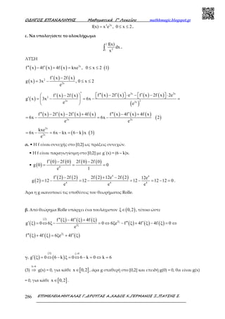 Ο∆ΗΓΟΣ ΕΠΑΝΑΛΗΨΗΣ Μαθηµατικά Γ’ Λυκείου mathhmagic.blogspot.gr
ΕΠΙΜΕΛΕΙΑ:ΜΗΤΑΛΑΣ Γ.,∆ΡΟΥΓΑΣ Α.,ΧΑ∆ΟΣ Χ.,ΓΕΡΜΑΝΟΣ Ξ.,ΠΑΤΣΗΣ Σ.286
3 2x
f(x) x e , 0 x 2= ≤ ≤ .
ε. Να υπολογίσετε το ολοκλήρωµα
2
21
f(x)
dx
x∫ .
ΛΥΣΗ
( ) ( ) ( ) ( )2x
f x 4f x 4f x kxe , 0 x 2 1′′ ′− + = ≤ ≤
( )
( ) ( )2
2x
f x 2f x
g x 3x , 0 x 2
e
′ −
= − ≤ ≤
( )
( ) ( ) ( ) ( ) ( ) ( )
( )
2x 2x
2
22x 2x
f x 2f x e f x 2f x 2ef x 2f x
g x 3x 6x
e e
′ ′′ ′ ′− ⋅ − − ⋅   ′ −     ′ = − = − = 
 
( ) ( ) ( ) ( ) ( ) ( ) ( )
( )2x 2x
f x 2f x 2f x 4f x f x 4f x 4f x
6x 6x 2
e e
′′ ′ ′ ′′ ′− − + − +
= − = −
( ) ( )
2x
2x
kxe
6x 6x kx 6 k x 3
e
= − = − = −
α. • Η f είναι συνεχής στο [0,2] ως πράξεις συνεχών.
• Η f είναι παραγωγίσιµη στο [0,2] µε g΄(x) = (6 – k)x.
• ( )
( ) ( ) ( ) ( )
0
f 0 2f 0 2f 0 2f 0
g 0 0
e 1
′ − −
= = =
( )
( ) ( ) ( ) ( )4 4
4 4 4
f 2 2f 2 2f 2 12e 2f 2 12e
g 2 12 12 12 12 12 0
e e e
′ − + −
= − = − = − = − = .
Άρα η g ικανοποιεί τις υποθέσεις του θεωρήµατος Rolle.
β. Από θεώρημα Rolle υπάρχει ένα τουλάχιστον ( )ξ 0,2∈ , τέτοιο ώστε
( )
( ) ( ) ( ) ( )
( ) ( ) ( )
2
2ξ
2ξ
f ξ 4f ξ 4f ξ
g ξ 0 6ξ 0 6ξe f ξ 4f ξ 4f ξ 0
e
′′ ′− +
′ ′′ ′= ⇔ − = ⇔ − + − = ⇔
( ) ( ) ( )2ξ
f ξ 4f ξ 6ξe 4f ξ′′ ′+ = +
γ. ( )
( )
( )
3 ξ 0
g ξ 0 6 k ξ 0 6 k 0 k 6
>
′ = ⇔ − = ⇔ − = ⇔ =
(3)
k 6=
⇒ g(x) = 0, για κάθε [ ]x 0,2∈ , άρα g σταθερή στο [0,2] και επειδή g(0) = 0, θα είναι g(x)
= 0, για κάθε [ ]x 0,2∈ .
 