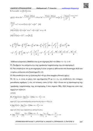 Ο∆ΗΓΟΣ ΕΠΑΝΑΛΗΨΗΣ Μαθηµατικά Γ’ Λυκείου mathhmagic.blogspot.gr
ΕΠΙΜΕΛΕΙΑ:ΜΗΤΑΛΑΣ Γ.,∆ΡΟΥΓΑΣ Α.,ΧΑ∆ΟΣ Χ.,ΓΕΡΜΑΝΟΣ Ξ.,ΠΑΤΣΗΣ Σ. 287
δ. Για κάθε [ ]x 0,2∈ είναι:
( )
( ) ( ) ( ) ( )
( ) ( ) συνέπειες Θ.Μ.Τ
2 2 3
2x 2x 2x
f x 2f x f x 2f x f x
g x 0 3x 0 3x x
e e e
′′ ′− −  ′= ⇔ − = ⇔ = ⇔ = ⇔ 
 
( )
( ) ( ) ( )3 3 2x
2x
f x
x c f x x c e 4
e
= + ⇔ = +
( ) ( ) ( ) ( )
x 1
2 2 2
4 f 1 1 c e e 1 c e c 0
=
⇒ = + ⇔ = + ⇔ =
( ) ( ) [ ]
c 0
3 2x
4 f x x e , x 0,2
=
⇒ = ∈
ε.
( )
( )
23 2x 2x 2x 2x
2 2 2 2 2
2x
2 21 1 1 1 1
1
f x x e e e e
dx dx xe dx x dx x x dx
x x 2 2 2
′    ′= = = = −   
   
∫ ∫ ∫ ∫ ∫
22 2x 2 2x 2 4 2 4 2 4 2 4 2
2
4 4 4
1
1
e e e e e e e 4e 2e e e 3e e
e dx e e
2 2 2 4 2 4 4 4 4
  − − + −
= − − = − − = − − + = = 
 
∫ .
11)(Επαναληπτικές 2010)Δίνεται η συνάρτηση f(x) = (x–2)lnx + x – 3, x > 0
Γ1. Να βρείτε τις ασύµπτωτες της γραφικής παράστασης της συνάρτησης f.
Γ2. Να αποδείξετε ότι η συνάρτηση f είναι γνησίως φθίνουσα στο διάστηµα (0,1] και
γνησίως αύξουσα στο διάστηµα [1, +∞).
Γ3. Να αποδείξετε ότι η εξίσωση f(x) = 0 έχει δύο ακριβώς θετικές ρίζες.
Γ4. Αν x1, x2 είναι οι ρίζες του ερωτήματος Γ3 με x1 < x2, να αποδείξετε ότι υπάρχει
μοναδικός αριθμός ξ∈(x1, x2) τέτοιος, ώστε ξ·f΄(ξ) – f(ξ) = 0 και ότι η εφαπτοµένη της
γραφικής παράστασης της συνάρτησης f στο σηµείο Μ(ξ, f(ξ)) διέρχεται από την
αρχή των αξόνων.
ΛΥΣΗ
Γ1. • ( ) ( )x 0 x 0
lim f x lim x 2 lnx x 3+ +
→ →
= − + − = +∞  
άρα η Cf έχει κατακόρυφη ασύµπτωτη την x = 0 (y΄y)
• ( ) ( )x x
lim f x lim x 2 lnx x 3
→+∞ →+∞
= − + − = +∞  
άρα η Cf δεν έχει οριζόντιες ασύµπτωτες
•
( ) ( )
x x x
f x x 2 lnx x 3 x 2 3
lim lim lim lnx 1
x x x x→+∞ →+∞ →+∞
− + − − 
= = + − = +∞ 
 
 