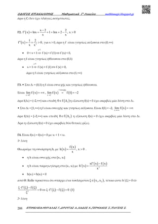 Ο∆ΗΓΟΣ ΕΠΑΝΑΛΗΨΗΣ Μαθηµατικά Γ’ Λυκείου mathhmagic.blogspot.gr
ΕΠΙΜΕΛΕΙΑ:ΜΗΤΑΛΑΣ Γ.,∆ΡΟΥΓΑΣ Α.,ΧΑ∆ΟΣ Χ.,ΓΕΡΜΑΝΟΣ Ξ.,ΠΑΤΣΗΣ Σ.288
άρα η Cf δεν έχει πλάγιες ασύµπτωτες.
Γ2. ( )
x 2 2
f x lnx 1 lnx 2 , x 0
x x
−
′ = + + = + − >
( ) 2
1 2
f x 0
x x
′′ = + > , για x > 0, άρα η f΄ είναι γνησίως αύξουσα στο (0,+∞)
• 0 < x < 1
f ′↑
⇒ f΄(x) < f΄(1) ⇔ f΄(x) < 0,
άρα η f είναι γνησίως φθίνουσα στο (0,1)
• x > 1
f ′↑
⇒ f΄(x) > f΄(1) ⇔ f΄(x) > 0,
άρα η f είναι γνησίως αύξουσα στο (1,+∞)
Γ3. • Στο Δ1 = (0,1) η f είναι συνεχής και γνησίως φθίνουσα.
Είναι ( )x 0
lim f x+
→
= +∞ , ( ) ( )
f συνεχής
x 1
lim f x f 1 2−
→
= = −
άρα f(Δ1) = (–2,+∞) και επειδή ( )10 f ∆∈ η εξίσωση f(x) = 0 έχει ακριβώς μία λύση στο Δ1.
• Στο Δ2 = [1,+∞) η f είναι συνεχής και γνησίως αύξουσα. Είναι f(1) = –2, ( )x
lim f x
→+∞
= +∞
άρα f(Δ2) = [–2,+∞) και επειδή ( )20 f ∆∈ η εξίσωση f(x) = 0 έχει ακριβώς μία λύση στο Δ2.
Άρα η εξίσωση f(x) = 0 έχει ακριβώς δύο θετικές ρίζες.
Γ4. Είναι f(x1) = f(x2) = 0 με x1 < 1 < x2.
1η λύση
Θεωρούμε τη συνάρτηση h, με ( )
( )f x
h x , x 0
x
= > .
• η h είναι συνεχής στο [x1, x2]
• η h είναι παραγωγίσιμη στο (x1, x2) με ( )
( ) ( )
2
xf x f x
h x
x
′ −
′ =
• h(x1) = h(x2) = 0
από Θ. Rolle προκύπτει ότι υπάρχει ένα τουλάχιστον ( )1 2ξ x ,x∈ , τέτοιο ώστε h΄(ξ) = 0 ⇔
( ) ( )
( ) ( ) ( )2
ξ f ξ f ξ
0 ξ f ξ f ξ 0 1
ξ
′⋅ −
′= ⇔ ⋅ − =
2η λύση
 