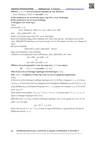 Ο∆ΗΓΟΣ ΕΠΑΝΑΛΗΨΗΣ Μαθηµατικά Γ’ Λυκείου mathhmagic.blogspot.gr
ΕΠΙΜΕΛΕΙΑ:ΜΗΤΑΛΑΣ Γ.,∆ΡΟΥΓΑΣ Α.,ΧΑ∆ΟΣ Χ.,ΓΕΡΜΑΝΟΣ Ξ.,ΠΑΤΣΗΣ Σ.28
38)Εστω :f →ℝ ℝ μια συνεχής συνάρτηση με την ιδιότητα
( )( )( ) 2016 ( ) 2017 0f x f x− − = για κάθε x∈ ℝ
α) Να αποδείξετε ότι το σύνολο τιμών της f δεν είναι διάστημα.
β) Να αποδείξετε ότι η f είναι σταθερή.
γ) Να βρείτε τον τύπο της f.
Λύση
α) Για κάθε x∈ ℝ
( )( )( ) 2016 ( ) 2017 0 ( ) 2016 ( ) 2017f x f x f x ή f x− − = ⇔ = =
Άρα { }( ) 2016,2017f ⊆ℝ (1)
Οπότε, το σύνολο τιμών της f δεν είναι διάστημα.
β) Αν η συνάρτηση f δεν είναι σταθερή, τότε, λόγω της σχέσης (1),παιρνει και τις δυο
τιμές 2016,2017.Επειδη όμως η f είναι συνεχής στο ℝ , θα παίρνει και όλες τις ενδιάμεσες
τιμές.
Θα πρέπει δηλαδή
{ }2016,2017 ( ) 2016,2017f  ⊆ ⊆  ℝ Άτοπο
Άρα, η συνάρτηση f είναι σταθερή.
γ) Εφόσον η συνάρτηση f είναι σταθερή και ( ) {2016,2017}f ⊆ℝ , θα είναι
( ) 2016f x = για κάθε x∈ ℝ
ή
( ) 2017f x = για κάθε x∈ ℝ
39)Εστω ότι η συνάρτηση f είναι συνεχής στο 3,3−   και ισχύει:
(1) 2 2
( ) 9f x x+ = ,για κάθε 3,3x∈ −  
i)Να δείξετε ότι η f διατηρεί πρόσημο στο διάστημα ( )3,3− .
ii)Αν (0) 3f = να βρεθεί ο τύπος της f και να γίνει η γραφική παράσταση .
Λύση
i) Έστω ότι η f δεν διατηρεί σταθερό πρόσημο στο ( )3,3− .Τότε υπάρχουν ( )1 2
, 3,3x x ∈ − με
1 2
( ) ( ) 0f x f x < .Συνεπώς από την εφαρμογή του θεωρήματος Bolzano για την f στο 1 2
,x x   (
χωρίς βλάβη της γενικότητας θεωρούμε ότι 1 2
x x< ) έχουμε ότι υπάρχει ( )0
3,3x ∈ − τέτοιο
ώστε 0
( ) 0f x = .
Η (1) παίρνει την μορφή: 2 2 2
0 0 0 0
( ) 9 9 3f x x x x+ = ⇔ = ⇔ = ± ,άτοπο αφού 1 0 2
3 3x x x− < < < < .
Άρα η f διατηρεί πρόσημο στο ( )3,3− .
ii)Επειδή (0) 3 0f = > και, επειδή η f διατηρεί πρόσημο στο ( )3,3− ,έχουμε ότι ( ) 0f x > για
κάθε ( )3,3x∈ − άρα:
( ) 9f x x= − , ( )3,3x∈ −
Έστω 2 2
( , ) 9M x y Cf x y∈ ⇔ + = , 0y ≥ .Άρα το σημείο Μ ανήκει σε ημικύκλιο με κέντρο το
Ο(0,0) και ακτίνα 3ρ = .
 