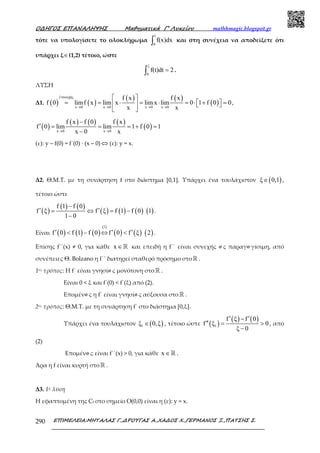 Ο∆ΗΓΟΣ ΕΠΑΝΑΛΗΨΗΣ Μαθηµατικά Γ’ Λυκείου mathhmagic.blogspot.gr
ΕΠΙΜΕΛΕΙΑ:ΜΗΤΑΛΑΣ Γ.,∆ΡΟΥΓΑΣ Α.,ΧΑ∆ΟΣ Χ.,ΓΕΡΜΑΝΟΣ Ξ.,ΠΑΤΣΗΣ Σ.290
τότε να υπολογίσετε το ολοκλήρωµα
1
0
f(x)dx∫ και στη συνέχεια να αποδείξετε ότι
υπάρχει ξ∈(1,2) τέτοιο, ώστε
ξ
0
f(t)dt 2=∫ .
ΛΥΣΗ
Δ1. ( ) ( )
( ) ( )
( )
f συνεχής
x 0 x 0 x 0 x 0
f x f x
f 0 limf x lim x lim x lim 0 1 f 0 0
x x→ → → →
 
= = ⋅ = ⋅ = ⋅ + =    
 
,
( )
( ) ( ) ( )
( )x 0 x 0
f x f 0 f x
f 0 lim lim 1 f 0 1
x 0 x→ →
−
′ = = = + =
−
(ε): y – f(0) = f΄(0) ∙ (x – 0) ⇔ (ε): y = x.
Δ2. Θ.Μ.Τ. με τη συνάρτηση f στο διάστηµα [0,1]. Υπάρχει ένα τουλάχιστον ( )ξ 0,1∈ ,
τέτοιο ώστε
( )
( ) ( )
( ) ( ) ( ) ( )
f 1 f 0
f ξ f ξ f 1 f 0 1
1 0
−
′ ′= ⇔ = −
−
.
Είναι ( ) ( ) ( )
( )
( ) ( ) ( )
1
f 0 f 1 f 0 f 0 f ξ 2′ ′ ′< − ⇔ < .
Επίσης f΄΄(x) ≠ 0, για κάθε x ∈ℝ και επειδή η f΄΄ είναι συνεχής ω ς παραγω γίσιμη, από
συνέπειες Θ. Bolzano η f΄΄ διατηρεί σταθερό πρόσημο στοℝ .
1ος τρόπος: Η f΄ είναι γνησίω ς μονότονη στοℝ .
Είναι 0 < ξ και f΄(0) < f΄(ξ) από (2).
Επομένω ς η f΄ είναι γνησίω ς αύξουσα στο ℝ .
2ος τρόπος: Θ.Μ.Τ. με τη συνάρτηση f΄ στο διάστημα [0,ξ].
Υπάρχει ένα τουλάχιστον ( )1ξ 0,ξ∈ , τέτοιο ώστε ( )
( ) ( )
1
f ξ f 0
f ξ 0
ξ 0
′ ′−
′′ = >
−
, από
(2)
Επομένω ς είναι f΄΄(x) > 0, για κάθε x ∈ℝ .
Άρα η f είναι κυρτή στοℝ .
Δ3. 1η λύση
Η εφαπτομένη της Cf στο σημείο Ο(0,0) είναι η (ε): y = x.
 