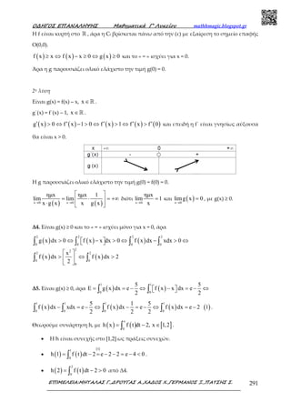 Ο∆ΗΓΟΣ ΕΠΑΝΑΛΗΨΗΣ Μαθηµατικά Γ’ Λυκείου mathhmagic.blogspot.gr
ΕΠΙΜΕΛΕΙΑ:ΜΗΤΑΛΑΣ Γ.,∆ΡΟΥΓΑΣ Α.,ΧΑ∆ΟΣ Χ.,ΓΕΡΜΑΝΟΣ Ξ.,ΠΑΤΣΗΣ Σ. 291
Η f είναι κυρτή στο ℝ , άρα η Cf βρίσκεται πάνω από την (ε) µε εξαίρεση το σηµείο επαφής
Ο(0,0).
( ) ( ) ( )f x x f x x 0 g x 0≥ ⇔ − ≥ ⇔ ≥ και το « = » ισχύει για x = 0.
Άρα η g παρουσιάζει ολικό ελάχιστο την τιµή g(0) = 0.
2η λύση
Είναι g(x) = f(x) – x, x ∈ℝ .
g΄(x) = f΄(x) – 1, x ∈ℝ .
( ) ( ) ( ) ( ) ( )g x 0 f x 1 0 f x 1 f x f 0′ ′ ′ ′ ′> ⇔ − > ⇔ > ⇔ > και επειδή η f΄ είναι γνησίως αύξουσα
θα είναι x > 0.
Η g παρουσιάζει ολικό ελάχιστο την τιµή g(0) = f(0) = 0.
( ) ( )x 0 x 0
ηµx ηµx 1
lim lim
x g x x g x→ →
 
= ⋅ = +∞ 
⋅  
διότι
x 0
ηµx
lim 1
x→
= και ( )x 0
limg x 0
→
= , µε g(x) ≥ 0.
Δ4. Είναι g(x) ≥ 0 και το « = » ισχύει µόνο για x = 0, άρα
( ) ( ) ( )
2 2 2 2
0 0 0 0
g x dx 0 f x x dx 0 f x dx xdx 0> ⇔ − > ⇔ − > ⇔  ∫ ∫ ∫ ∫
( ) ( )
22
2 2
0 0
0
x
f x dx f x dx 2
2
 
> ⇔ > 
 
∫ ∫
Δ5. Είναι g(x) ≥ 0, άρα ( ) ( )
1 1
0 0
5 5
E g x dx e f x x dx e
2 2
= = − ⇔ − = − ⇔  ∫ ∫
( ) ( ) ( ) ( )
1 1 1 1
0 0 0 0
5 1 5
f x dx xdx e f x dx e f x dx e 2 1
2 2 2
− = − ⇔ − = − ⇔ = −∫ ∫ ∫ ∫ .
Θεωρούµε συνάρτηση h, µε ( ) ( ) [ ]
x
0
h x f t dt 2, x 1,2= − ∈∫ .
• Η h είναι συνεχής στο [1,2] ως πράξεις συνεχών.
• ( ) ( )
( )11
0
h 1 f t dt 2 e 2 2 e 4 0= − = − − = − <∫ .
• ( ) ( )
2
0
h 2 f t dt 2 0= − >∫ από Δ4.
 