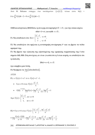 Ο∆ΗΓΟΣ ΕΠΑΝΑΛΗΨΗΣ Μαθηµατικά Γ’ Λυκείου mathhmagic.blogspot.gr
ΕΠΙΜΕΛΕΙΑ:ΜΗΤΑΛΑΣ Γ.,∆ΡΟΥΓΑΣ Α.,ΧΑ∆ΟΣ Χ.,ΓΕΡΜΑΝΟΣ Ξ.,ΠΑΤΣΗΣ Σ.292
Από Θ. Bolzano υπάρχει ένα τουλάχιστον ( )ξ 1,2∈ τέτοιο ώστε h(ξ) =
0 ⇔ ( ) ( )
ξ ξ
0 0
f t dt 2 0 f t dt 2− = ⇔ =∫ ∫ .
13)(Επαναληπτικές 2012)Έστω η συνεχής συνάρτηση f: →ℝ ℝ , για την οποία ισχύει:
xf(x) + 1 = ex, για κάθε x ∈ℝ .
Γ1. Να αποδείξετε ότι:
x
e 1
, x 0
f(x) x
1 , x 0
 −
≠
= 
 =
.
Γ2. Να αποδείξετε ότι oρίζεται η αντίστροφη συνάρτηση f–1 και να βρείτε το πεδίο
ορισµού της.
Γ3. Να βρείτε την εξίσωση της εφαπτοµένης της γραφικής παράστασης της f στο
σηµείο Α(0, f(0)). Στη συνέχεια, αν είναι γνωστό ότι η f είναι κυρτή, να αποδείξετε ότι
η εξίσωση
2f(x) = x + 2, x ∈ℝ
έχει ακριβώς µία λύση.
Γ4. Να βρείτε το [ ]x 0
lim x(lnx)ln(f(x))+
→
.
ΛΥΣΗ
Γ1. ( ) ( )x x
x f x 1 e x f x e 1⋅ + = ⇔ ⋅ = − .
• Για x ≠ 0 είναι ( )
x
e 1
f x
x
−
= .
• ( ) ( )
x xf συνεχής
x 0 x 0 DLH x 0
e 1 e
f 0 limf x lim lim 1
x 1→ → →
−
= = = =
Άρα ( )
x
e 1
, αν x 0
f x x
1, αν x 0
 −
≠
= 
 =
Γ2. • Για x ≠ 0 είναι ( )
x x x
2
e 1 xe e 1
f x
x x
′ − − +
′ = = 
 
•
( ) ( ) x x x
2x 0 x 0 DLH x 0 DLH x 0
f x f 0 e 1 x e 1 e 1
lim lim lim lim
x 0 x 2x 2 2→ → → →
− − − −
= = = =
−
.
 