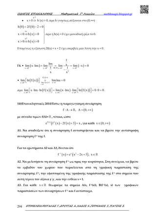 Ο∆ΗΓΟΣ ΕΠΑΝΑΛΗΨΗΣ Μαθηµατικά Γ’ Λυκείου mathhmagic.blogspot.gr
ΕΠΙΜΕΛΕΙΑ:ΜΗΤΑΛΑΣ Γ.,∆ΡΟΥΓΑΣ Α.,ΧΑ∆ΟΣ Χ.,ΓΕΡΜΑΝΟΣ Ξ.,ΠΑΤΣΗΣ Σ.294
• x > 0
h′↑
⇒ h΄(x) > 0, άρα h γνησίως αύξουσα στο (0,+∞)
( ) ( )
( )
( )
h
h
h 0 2f 0 2 0
x 0 h x 0
x 0 h x 0
↓
↑
= − = 


< ⇒ > 

> ⇒ > 
άρα η h(x) = 0 έχει µοναδική ρίζα το 0.
Επομένως η εξίσωση 2f(x) = x + 2 έχει ακριβώς μία λύση την x = 0.
Γ4. • ( ) ( )DL Hx 0 x 0 x 0 x 0
2
1
lnx xlim x lnx lim lim lim x 0
1 1
x x
+ + + +′→ → → →
⋅ = = = − =
−
• ( )( ) ( )
( )
x 0
f x u
lim f x 1 u 1x 0
lim ln f x limlnu 0+
+→
=
= →→
  = = 
άρα ( )( ) ( ) ( )( )x 0 x 0 x 0
lim x lnx ln f x lim x lnx lim ln f x 0 0 0+ + +
→ → →
   ⋅ ⋅ = ⋅ ⋅ = ⋅ =    .
14)(Επαναληπτικές 2014)Έστω η παραγωγίσιμη συνάρτηση
( )f : A , A 0,→ = +∞ℝ
με σύνολο τιμών f(A)= ℝ , τέτοια, ώστε
( )
( ) ( )( )f x 2
e f x 2f x 3 x− + = , για κάθε ( )x 0,∈ +∞
Δ1. Nα αποδείξετε ότι η συνάρτηση f αντιστρέφεται και να βρείτε την αντίστροφη
συνάρτηση f−1 της f.
Για τα ερωτήµατα Δ2 και Δ3, δίνεται ότι
( ) ( )1 x 2
f x e x 2x 3 , x−
= − + ∈ℝ
Δ2. Να µελετήσετε τη συνάρτηση f−1 ως προς την κυρτότητα. Στη συνέχεια, να βρείτε
το εµβαδόν του χωρίου που περικλείεται από τη γραφική παράσταση της
συνάρτησης f−1, την εφαπτοµένη της γραφικής παράστασης της f−1 στο σηµείο που
αυτή τέµνει τον άξονα y΄y , και την ευθεία x = 1.
Δ3. Για κάθε x ∈ℝ θεωρούµε τα σηµεία Α(x, f–1(x)), B(f–1(x), x) των γραφικών
παραστάσεων των συναρτήσεων f−1 και f αντίστοιχα.
 