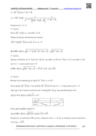 Ο∆ΗΓΟΣ ΕΠΑΝΑΛΗΨΗΣ Μαθηµατικά Γ’ Λυκείου mathhmagic.blogspot.gr
ΕΠΙΜΕΛΕΙΑ:ΜΗΤΑΛΑΣ Γ.,∆ΡΟΥΓΑΣ Α.,ΧΑ∆ΟΣ Χ.,ΓΕΡΜΑΝΟΣ Ξ.,ΠΑΤΣΗΣ Σ. 297
( ) ( ) ( )1 x 2
1λ f x e x 1− ′= = ⋅ +
( )( ) ( )( )
( )( )( ) ( )1
1
2 x 22f f x 1
1 1
λ f f x
e x 1e f f x 1
−
−
−
′= = =
  ⋅ +⋅ +
  
Εποµένως λ1 · λ2 = 1.
2ος τρόπος
Είναι ( )( )1
f f x x−
= , για κάθε x ∈ℝ
Παραγωγίζουμε κατά μέλη και έχουμε:
( )( ) ( ) ( ) ( )1 1
2 1f f x f x x λ λ 1− − ′ ′′ ⋅ = ⇔ ⋅ = .
ii) ( ) ( ) ( )( ) ( )( ) ( )( )
2 2 21 1 1
AB d x x f x f x x 2 f x x− − −
= = − + − = −
1ος τρόπος
Έχουµε αποδείξει ότι ( ) ( )1
f x x 3 0−
− + ≥ , για κάθε x ∈ ⇔ℝ ( )1
f x x 3−
− ≥ , για κάθε x ∈ℝ
και το « = » ισχύει µόνο για x = 0.
( ) ( ) ( )( ) ( )( )
21 1
AB d x 2 f x x 2 f x x 3 2− −
= = − = ⋅ − ≥ .
2ος τρόπος
Θεωρώ τη συνάρτηση g, µε ( ) ( )1
g x f x x, x−
= − ∈ℝ .
Είναι ( ) ( ) ( )1
g x f x 1− ′′ = − και ( ) ( ) ( )1
g x f x 0− ′′′′ = ≥ και το « = » ισχύει µόνο για x = –1.
Άρα η g΄ είναι γνησίως αύξουσα και επειδή g΄(0) = 0 η g΄ έχει μοναδική ρίζα το 0.
( ) ( ) ( )
g
g x 0 g x g 0 x 0
′↑
′ ′ ′> ⇔ > ⇔ > .
Είναι ( ) ( ) ( )g x g 0 g x 3≥ ⇔ ≥
άρα ( ) ( ) ( ) ( )2
AB d x 2g x g x 2 3 2= = = ⋅ ≥ .
Επομένως η απόσταση ΑΒ γίνεται ελάχιστη όταν x = 0 και η ελάχιστη αυτή απόσταση
είναι mind 3 2= .
 