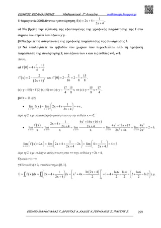 Ο∆ΗΓΟΣ ΕΠΑΝΑΛΗΨΗΣ Μαθηµατικά Γ’ Λυκείου mathhmagic.blogspot.gr
ΕΠΙΜΕΛΕΙΑ:ΜΗΤΑΛΑΣ Γ.,∆ΡΟΥΓΑΣ Α.,ΧΑ∆ΟΣ Χ.,ΓΕΡΜΑΝΟΣ Ξ.,ΠΑΤΣΗΣ Σ. 299
1) (οµογενείς 2002)Δίνεται η συνάρτηση
1
f(x) 2x 4
2x 4
= + +
+
.
α) Να βρείτε την εξίσωση της εφαπτοµένης της γραφικής παράστασης της f στο
σημείο που τέμνει τον άξονα y΄y .
β) Να βρείτε τις ασύμπτωτες της γραφικής παράστασης της συνάρτησης f.
γ) Να υπολογίσετε το εμβαδόν του χωρίου που περικλείεται από τη γραφική
παράσταση της συνάρτησης f, τον άξονα των x και τις ευθείες x=0, x=1.
Λύση
α) ( )
1 17
f 0 4
4 4
= + =
( )
( )
2
2
f x 2
2x 4
′ = −
+
και ( )
2 1 15
f 0 2 2
16 8 8
′ = − = − = .
(ε): y – f(0) = f΄(0)∙(x – 0) ⇔ (ε): y –
17
4
=
15
8
x ⇔ (ε): y =
15
8
x +
17
4
.
β) Df = ℝ −{2}
• ( )x 2 x 2
1
lim f x lim 2x 4
2x 4+ +
→− →−
 
= + + = +∞ 
+ 
,
άρα η Cf έχει κατακόρυφη ασύµπτωτη την ευθεία x = −2.
•
( )
2
2 2
2 2x x x x x
1 4x 16x 16 1
2x 4f x 4x 16x 17 4x2x 4 2x 4lim lim lim lim lim 2 λ
x x x 2x 4x 2x→+∞ →+∞ →+∞ →+∞ →+∞
+ + +
+ +
+ ++ += = = = = =
+
( )x x x
1 1
lim f x λx lim 2x 4 2x lim 4 4 β
2x 4 2x 4→+∞ →+∞ →+∞
   
− = + + − = + = =       + +   
άρα η Cf έχει πλάγια ασύµπτωτη στο +∞ την ευθεία y = 2x + 4.
Όµοια στο −∞
γ) Είναι f(x) ≥ 0, στο διάστημα [0, 1].
( )
( )
1
1 1
2
0 0
0
ln 2x 41 ln 6 ln 4 ln6
E f x dx 2x 4 dx x 4x 1 4 5 ln 2 τ.µ.
2x 4 2 2 2 2
+    
= = + + = + − = + + − = + −    
+    
∫ ∫
 