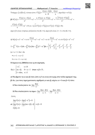 Ο∆ΗΓΟΣ ΕΠΑΝΑΛΗΨΗΣ Μαθηµατικά Γ’ Λυκείου mathhmagic.blogspot.gr
ΕΠΙΜΕΛΕΙΑ:ΜΗΤΑΛΑΣ Γ.,∆ΡΟΥΓΑΣ Α.,ΧΑ∆ΟΣ Χ.,ΓΕΡΜΑΝΟΣ Ξ.,ΠΑΤΣΗΣ Σ.302
Υπάρχει ( )ξ 0,x∈ , τέτοιο ώστε ( )
( ) ( ) ( )f x f 0 f x
f ξ
x 0 x
−
′ = =
−
, άρα f(x) = x·f΄(ξ).
β) ( )
( ) ( ) ( ) ( ) ( ) ( )x x x
2 2 2
x f x f ξf x x f x x f x x f ξ
h x e e e
x x x
′ ′⋅ − ′ ′ ′⋅ − ⋅ − ⋅  ′ = + = + = + =
( ) ( ) xf x f ξ
e 0
x
′ ′−
= + > ( ( ) ( ) ( ) ( )
f
x ξ f x f ξ f x f ξ 0
↑
′ ′ ′ ′> ⇔ > ⇔ − > )
άρα η h είναι γνησίως αύξουσα στο (0, +∞), άρα η h είναι «1 – 1» στο (0, +∞).
γ) ( )
( ) ( )
( )x 5 x x 5 5 6 2f x f x
h x e x x e e x x x x f x x x
x x
= + + ⇔ + = + + ⇔ = + ⇔ = +
( ) ( ) ( )
e7 3 7 3 7 3
e 1 e e
6 2
1 2 2
2
u u e e 2 2
I f x 1 dx f u du u u du
7 3 7 3 7 3
−  
= + = = + = + = + − − 
 
∫ ∫ ∫
(u = x + 1 / du = dx
• x = 1 → u = 2
• x = e – 1 → u = e)
5) (ομογενείς 2004)Δίνεται η συνάρτηση
2
x , x 0
f(x) αx β, 0 x 1
1 xlnx, x 1
− ≤

= + < <
 + ≥
όπου α,β∈ℝ .
α) Να βρείτε τα α και β έτσι ώστε η f να είναι συνεχής στο πεδίο ορισµού της.
β) Αν, για τους πραγµατικούς αριθµούς α και β, ισχύει: α = 1 και β = 0, τότε:
i) Να υπολογίσετε το 2x
f(x)
lim
x→+∞
.
ii) Να υπολογίσετε τα όρια :
x 1 x 1
f(x) f(1) f(x) f(1)
lim , lim
x 1 x 1+ −
→ →
− −
− −
.
Λύση
α)
( ) ( )
( ) ( )
( )
2
x 0 x 0
x 0 x 0
lim f x lim x 0
lim f x lim αx β β β 0
f 0 0
− −
+ +
→ →
→ →
= − =


= + = ⇒ =

= 
 