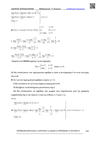 Ο∆ΗΓΟΣ ΕΠΑΝΑΛΗΨΗΣ Μαθηµατικά Γ’ Λυκείου mathhmagic.blogspot.gr
ΕΠΙΜΕΛΕΙΑ:ΜΗΤΑΛΑΣ Γ.,∆ΡΟΥΓΑΣ Α.,ΧΑ∆ΟΣ Χ.,ΓΕΡΜΑΝΟΣ Ξ.,ΠΑΤΣΗΣ Σ. 303
( ) ( )
( ) ( )
( )
β 0
x 1 x 1
x 1 x 1
lim f x lim αx β α β α
lim f x lim 1 xlnx 1 α 1
f 1 1
− −
+ +
=
→ →
→ →

= + = + = 

= + = ⇒ =

= 

β) Για α = 1 και β = 0 είναι ( )
2
x , x 0
f x x, 0 x 1
1 xlnx, x 1
− ≤

= < <
 + ≥
i.
( )
2 2x x DL H x DL H x
1
f x 1 xlnx 1 lnx xlim lim lim lim 0
x x 2x 2
+∞ +∞   
   
+∞ +∞   
′ ′→+∞ →+∞ →+∞ →+∞
+ +
= = = = .
ii.
( ) ( )
x 1 x 1
f x f 1 x 1
lim lim 1
x 1 x 1− −
→ →
− −
= =
− −
( ) ( )
0
0
DL Hx 1 x 1 x 1
f x f 1 1 xlnx 1 1 lnx
lim lim lim 1
x 1 x 1 1+ + +
 
 
 
′→ → →
− + − +
= = =
− −
.
6)(ομογενείς 2005)Θεωρούμε τη συνάρτηση
x
α e , x 0
f(x)
xlnx , x 0
 + ≤
= 
>
όπου α∈ℝ .
A) Να υπολογίσετε τον πραγµατικό αριθµό α ώστε η συνάρτηση f να είναι συνεχής
στο x0=0 .
B) Αν για τον πραγµατικό αριθµό α ισχύει α = -1 :
i) Να εξετάσετε αν η f είναι παραγωγίσιµη στο x0=0 .
ii) Να βρείτε τα διαστήµατα µονοτονίας της f.
iii) Να υπολογίσετε το εµβαδόν του χωρίου που περικλείεται από τη γραφική
παράσταση της f, τον άξονα x΄x και τις ευθείες x = 1 και x = e.
Λύση
Α)
( ) ( )
( ) ( ) ( )
( )
x
x 0 x 0
DL Hx 0 x 0 x 0 x 0 x 0
2
lim f x lim α e α 1
1
lnx xlim f x lim x lnx lim lim lim x 0 α 1 0 α 1
1 1
x x
f 0 0
− −
+ + + + +
→ →
+∞ 
 
+∞ 
′→ → → → →
= + = +



= ⋅ = = = − = ⇒ + = ⇔ = −
−

=

 