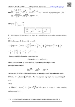 Ο∆ΗΓΟΣ ΕΠΑΝΑΛΗΨΗΣ Μαθηµατικά Γ’ Λυκείου mathhmagic.blogspot.gr
ΕΠΙΜΕΛΕΙΑ:ΜΗΤΑΛΑΣ Γ.,∆ΡΟΥΓΑΣ Α.,ΧΑ∆ΟΣ Χ.,ΓΕΡΜΑΝΟΣ Ξ.,ΠΑΤΣΗΣ Σ.304
Β)i)
( ) ( )
( ) ( )
0
x x0
DL Hx 0 x 0 x 0
0
x 0 x 0 x 0
f x f 0 e 1 e
lim lim lim 1
x 0 x 1 η f δεν είναι παραγωγίσιµη στο x =0
f x f 0 xlnx
lim lim lim lnx
x 0 x
− − −
+ + +
 
 
 
′→ → →
→ → →

− − = = = − ⇒
−
= = = −∞
− 
ii) ( )
x
e , x 0
f x
1 lnx, x 0
 <
′ = 
+ >
Η f είναι γνησίως αύξουσα στα (−∞, 0] και [e−1, +∞), ενώ η f είναι γνησίως φθίνουσα στο [0,
e−1].
iii) Στο διάστημα [1, e] είναι f(x) = xlnx ≥ 0.
( ) ( )
e2 2 2 2
e e e e e
1 1 1 1 1
1
x x x e x
E f x dx xlnxdx lnxdx lnx lnx dx 0 dx
2 2 2 2 2
′    ′= = = = − = − −   
   
∫ ∫ ∫ ∫ ∫
e2 2 2 2 2
1
e x e e 1 e 1
0 0 τ.µ.
2 4 2 4 4 4
  +
= − − = − − + = 
 
7)(ομογενείς 2005)Θεωρούμε τη συνάρτηση
f(x) = x – lnx + ex , ( )x 1,∈ +∞ .
α) Να αποδείξετε ότι η f είναι γνησίως αύξουσα στο διάστηµα (1,+∞).
β) Να βρεθούν τα όρια:
x
x x x
lnx e
lim , lim , lim f(x)
x x→+∞ →+∞ →+∞
γ) Nα αποδείξετε ότι η εξίσωση f(x)=2005 έχει μοναδική λύση στο διάστημα (1,+∞).
δ) Έστω
e f(e)
-1
2 f(2)
f(x)dx f (x)dxΠ = +∫ ∫ . Να υπολογίσετε την τιμή της παράστασης Π –
2ln2 .
Λύση
α) ( ) ( )x x x1 x 1
f x x lnx e 1 e e 0
x x
−′′ = − + = − + = + > , για x > 1, άρα η f είναι γνησίως
αύξουσα στο (1, +∞).
 