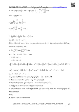 Ο∆ΗΓΟΣ ΕΠΑΝΑΛΗΨΗΣ Μαθηµατικά Γ’ Λυκείου mathhmagic.blogspot.gr
ΕΠΙΜΕΛΕΙΑ:ΜΗΤΑΛΑΣ Γ.,∆ΡΟΥΓΑΣ Α.,ΧΑ∆ΟΣ Χ.,ΓΕΡΜΑΝΟΣ Ξ.,ΠΑΤΣΗΣ Σ. 305
β) ( ) ( )
x
x
x x x
lnx e
lim f x lim x lnx e lim x 1
x x→+∞ →+∞ →+∞
  
= − + = − + = +∞  
  
διότι: •
x
lim x
→+∞
= +∞
•
x DL H x
1
lnx xlim lim 0
x 1
+∞ 
 
+∞ 
′→+∞ →+∞
= =
•
x x
x DL H
e e
lim lim
x 1x
+∞ 
 
+∞ 
′→+∞ →+∞
= = +∞ .
γ) ( ) ( )x
x 1 x 1
lim f x lim x lnx e 1 e+ +
→ →
= − + = +
άρα f((1, +∞)) = (1 + e, +∞)
( )( )2005 f 1,∈ +∞ και η f είναι γνησίως αύξουσα στο (1, +∞), άρα η εξίσωση f(x) = 2005 έχει
µοναδική λύση στο (1, +∞).
δ) ( ) ( )( )
( )e f e
1
2 f 2
f x dx f x dx−
Π = +∫ ∫
(u = f−1(x) / x = f(u) / dx = f΄(u)du
• x = f(2) → u = 2
• x = f(e) → u = e)
( ) ( ) ( ) ( ) ( ) ( ) ( ) ( )
e e e e e
22 2 2 2
f x dx uf u du f x xf x dx xf x du xf x ef e 2f 2′′ ′= + = + = = = − =          ∫ ∫ ∫ ∫
( ) ( )e 2 2 1 e 2 1 e 2
e e lne e 2 2 ln2 e e e e 4 2ln2 2e e e e 4 2ln2+ +
= − + − − + = − + − + − = − − − +
άρα 1 e 2
2ln2 e e e 4+
Π − = − − − .
8)(οµογενείς 2006)Δίνεται η συνάρτηση f(x) = ln(x – 5) + 2x – 12.
α) Ποιο είναι το πεδίο ορισμού της συνάρτησης f;
β) Να αποδείξετε ότι η συνάρτηση f είναι γνησίως αύξουσα.
γ) Να βρείτε το σύνολο τιμών της συνάρτησης f.
δ) Να αποδείξετε ότι η εξίσωση f(x)=2006 έχει μοναδική λύση στο πεδίο ορισμού της
συνάρτησης f.
Λύση
α) Πρέπει x > 5, άρα Df = (5, +∞).
 