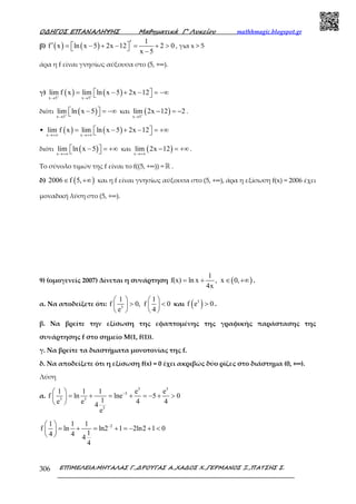 Ο∆ΗΓΟΣ ΕΠΑΝΑΛΗΨΗΣ Μαθηµατικά Γ’ Λυκείου mathhmagic.blogspot.gr
ΕΠΙΜΕΛΕΙΑ:ΜΗΤΑΛΑΣ Γ.,∆ΡΟΥΓΑΣ Α.,ΧΑ∆ΟΣ Χ.,ΓΕΡΜΑΝΟΣ Ξ.,ΠΑΤΣΗΣ Σ.306
β) ( ) ( )
1
f x ln x 5 2x 12 2 0
x 5
′′ = − + − = + >   −
, για x > 5
άρα η f είναι γνησίως αύξουσα στο (5, +∞).
γ) ( ) ( )x 5 x 5
lim f x lim ln x 5 2x 12+ +
→ →
= − + − = −∞  
διότι ( )x 5
lim ln x 5+
→
− = −∞   και ( )x 5
lim 2x 12 2+
→
− = − .
• ( ) ( )x x
lim f x lim ln x 5 2x 12
→+∞ →+∞
= − + − = +∞  
διότι ( )x
lim ln x 5
→+∞
− = +∞   και ( )x
lim 2x 12
→+∞
− = +∞.
Το σύνολο τιμών της f είναι το f((5, +∞)) = ℝ .
δ) ( )2006 f 5,∈ +∞ και η f είναι γνησίως αύξουσα στο (5, +∞), άρα η εξίσωση f(x) = 2006 έχει
µοναδική λύση στο (5, +∞).
9) (οµογενείς 2007) Δίνεται η συνάρτηση ( )
1
f(x) ln x , x 0,
4x
= + ∈ +∞ .
α. Να αποδείξετε ότι: 5
1 1
f 0, f 0
e 4
   
> <   
   
και ( )5
f e 0> .
β. Να βρείτε την εξίσωση της εφαπτοµένης της γραφικής παράστασης της
συνάρτησης f στο σηµείο Μ(1, f(1)).
γ. Να βρείτε τα διαστήµατα µονοτονίας της f.
δ. Να αποδείξετε ότι η εξίσωση f(x) = 0 έχει ακριβώς δύο ρίζες στο διάστηµα (0, +∞).
Λύση
α.
5 5
5
5 5
5
1 1 1 e e
f ln lne 5 0
1e e 4 44
e
− 
= + = + = − + > 
 
21 1 1
f ln ln2 1 2ln2 1 0
14 4 4
4
− 
= + = + = − + < 
 
 