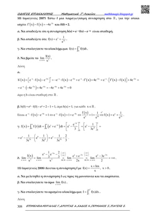 Ο∆ΗΓΟΣ ΕΠΑΝΑΛΗΨΗΣ Μαθηµατικά Γ’ Λυκείου mathhmagic.blogspot.gr
ΕΠΙΜΕΛΕΙΑ:ΜΗΤΑΛΑΣ Γ.,∆ΡΟΥΓΑΣ Α.,ΧΑ∆ΟΣ Χ.,ΓΕΡΜΑΝΟΣ Ξ.,ΠΑΤΣΗΣ Σ.308
10) (οµογενείς 2007) Έστω f µία παραγωγίσιµη συνάρτηση στο ℝ , για την οποία
ισχύει ( ) ( ) -3x
f x f x 4e′ − = − και f(0) = 2.
α. Να αποδείξετε ότι η συνάρτηση h(x) = e– x f(x) – e– 4x είναι σταθερή.
β. Να αποδείξετε ότι: x
3x
1
f(x) e
e
= + .
γ. Να υπολογίσετε το ολοκλήρωμα:
x
0
I(x) f(t)dt= ∫ .
δ. Να βρείτε το 2x
I(x)
lim
x→+∞
.
Λύση
α.
( ) ( ) ( ) ( ) ( ) ( )x 4x x 4x x 4x x 4x
h x e f x e e f x e e f x 4e e f x f x 4e− − − − − − − −′′ ′ ′ = ⋅ − = − ⋅ − + ⋅ + = ⋅ − + =   
( )x 3x 4x 4x 4x
e 4e 4e 4e 4e 0− − − − −
= ⋅ − + = − + =
άρα η h είναι σταθερή στο ℝ .
β. h(0) = e0 · f(0) – e0 = 2 – 1 = 1, άρα h(x) = 1, για κάθε x ∈ℝ .
Είναι ( ) ( )
( )
( )
x
e
x 4x x 4x x
x 4x 3x
f x 1 1
e f x e 1 e f x 1 e 1 f x e
e e e
⋅
− − − −
⋅ − = ⇔ ⋅ = + ⇔ = + ⇔ = + .
γ. ( ) ( ) ( )
x x3t
x x
t 3t t t
3t0 0
00
e 1
I x f t dt e e dt e e
3 3e
−
−    
= = + = − = − =     
∫ ∫
x 0 x
3x 0 3x
1 1 1 2
e e e
3e 3e 3e 3
 
= − − − = − − 
 
.
δ.
( )
x 3x
x 3x x 3x
2 2x x DL H x DL H x
1 2
e eI x e e e 3e3 3lim lim lim lim
x x 2x 2
+∞ +∞   −
   − −+∞ +∞   
′ ′→+∞ →+∞ →+∞ →+∞
− −
+ −
= = = = +∞.
11) (ομογενείς 2008) Δίνεται η συνάρτηση f με
x lnx
f(x) , x 0
x
+
= > .
α. Να μελετηθεί η συνάρτηση f ως προς τη μονοτονία και τα ακρότατα.
β. Να υπολογίσετε τo όριo
x
lim f(x)
→+∞
.
γ. Να υπολογίσετε το ορισμένο ολοκλήρωμα:
2
e
1
I f(x)dx= ∫ .
Λύση
 