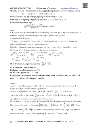 Ο∆ΗΓΟΣ ΕΠΑΝΑΛΗΨΗΣ Μαθηµατικά Γ’ Λυκείου mathhmagic.blogspot.gr
ΕΠΙΜΕΛΕΙΑ:ΜΗΤΑΛΑΣ Γ.,∆ΡΟΥΓΑΣ Α.,ΧΑ∆ΟΣ Χ.,ΓΕΡΜΑΝΟΣ Ξ.,ΠΑΤΣΗΣ Σ.30
42)Έστω : 0,f π  →  ℝ η οποία είναι συνεχής πεδίο ορισμού της τέτοια ώστε να ισχύει:
(1) 2 2
( ) 1f x xσυν+ = για κάθε 0,x π∈   
i)Να αποδείξετε ότι η f διατηρεί πρόσημο στο διάστημα ( )0,π .
ii)ποιο είναι το πρόσημο της f να για κάποιο ( )1
0,x π∈ είναι 1
( ) 8f x = .
iii)Να υπολογίσετε το όριο
( ) 3
1
2
1 2
( ) 2 4 1974
lim
( ) ( )x
f x x x
f x f x x→+∞
+ − +
όπου ( )2
0,x π∈
Λύση
i). Η f είναι συνεχής στο ( )0,π για να διατηρεί πρόσημο στο ( )0,π αρκεί να ισχύει ( ) 0f x ≠
για κάθε ( )0,x π∈ .Έστω ότι υπάρχει ένα ( )0
0,x π∈ τέτοιο ώστε 0
( ) 0f x = .
Από την σχέση (1) για 0
x x=
2 2 2
0 0 0 0 0
( ) 1 1 0f x x x x ή xσυν συν π+ = ⇔ = ⇔ = = άτοπο, εφόσον ( )0
0,x π∈ άρα ( ) 0f x ≠ για
κάθε ( )0,x π∈ .Άρα η f διατηρεί πρόσημο στο ( )0,π .
ii)Επειδή η f διατηρεί πρόσημο στο και ισχύει 1
( ) 8f x = τότε ( ) 0f x > για κάθε ( )0,x π∈ .
iii)Έχουμε 1
( ) 8f x = κατά συνέπεια το ζητούμενο όριο είναι:
( ) ( )
2
3 3 3
1
2 2 2
1 2 2 2
( ) 03 3
2 2
22 2
( ) 2 4 1974 8 2 4 1974 10 4 1974
lim lim lim
( ) ( ) 8 ( ) 8 ( )
10 5 5
lim lim lim
4 ( )8 ( ) 4 ( )
x x x
f x
x x x
f x x x x x x x
f x f x x f x x f x x
x x x
f xf x x f x x
→+∞ →+∞ →+∞
>
→+∞ →+∞ →+∞
+ − + + − + − +
= = =
= = = = + ∞
43)Α. Δίνεται η συνάρτηση f με ( ) ( )31
f x x x
2
= + .
α). Δείξτε ότι η f αντιστρέφεται.
β)). Βρείτε το πεδίο ορισμού της 1
f−
.
γ). Να λυθεί η εξίσωση ( )1
f x 64−
= .
Β. Έστω f μια συνάρτηση ορισμένη και συνεχής στο R με ( )f 8 6= και για κάθε x R∈
ισχύει ( ) ( )( )f x f f x 2= . Να βρείτε το ( )f 2 .
Λύση
Α. α). Η f έχει πεδίο ορισμού το [ )0,+∞ . Για να αντιστρέφεται θα πρέπει να είναι «1 – 1»
και γι’ αυτό αρκεί να είναι γνησίως μονότονη.
Έστω ( )1 2
, 0,x x ∈ +∞ με 1 2
x x< . Τότε 3 3
1 2 1 2x x x x< και < . Προσθέτοντας:
3 3
1 1 2 2x x x x+ < + . Άρα ( ) ( )3 3
1 1 2 2
1 1
x x x x
2 2
+ < + . Από αυτήν ( ) ( )1 2f x f x< ,
άρα η f είναι γνησίως αύξουσα, οπότε αντιστρέφεται.
β). Η f είναι συνεχής και γνησίως αύξουσα στο [ )0,+∞ . Επομένως από γνωστό θεώρημα η
f θα έχει σύνολο τιμών το διάστημα: ( ) ( ))x
f 0 , lim f x
→+∞


. Όμως: ( ) ( )31
f 0 0 0 0
2
= ⋅ + = και
( ) ( )3
x x
1
lim f x lim x x
2→+∞ →+∞
= + = +∞. Τελικά το σύνολο τιμών της f είναι το [ )0,+∞ . Αλλά το
σύνολο τιμών της f είναι πεδίο ορισμού της 1
f−
, δηλαδή [ )1
f : 0, R−
+∞ → .
 