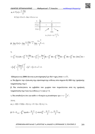 Ο∆ΗΓΟΣ ΕΠΑΝΑΛΗΨΗΣ Μαθηµατικά Γ’ Λυκείου mathhmagic.blogspot.gr
ΕΠΙΜΕΛΕΙΑ:ΜΗΤΑΛΑΣ Γ.,∆ΡΟΥΓΑΣ Α.,ΧΑ∆ΟΣ Χ.,ΓΕΡΜΑΝΟΣ Ξ.,ΠΑΤΣΗΣ Σ. 309
α. • ( ) 2
1 lnx
f x
x
−
′ =
• f΄(x) = 0⇒1 – lnx = 0⇒x = e.
β. ( )
DLH
x x x
1
1
x lnx xlim f x lim lim 1
x 1→+∞ →+∞ →+∞
+
+
= = = .
γ.
( ) ( )
2 2 2 2 2 2 2
e e e e e e e
1 1 1 1 1 1 1
x lnx lnx lnx
I f x dx dx 1 dx 1dx dx 1dx lnx lnx dx
x x x
+   ′= = = + = + = + ⋅ = 
 
∫ ∫ ∫ ∫ ∫ ∫ ∫
[ ]
( )
( )
2
2
e2
e 2 2
1
1
lnx
x e 1 2 e 1
2
 
= + = − + = + 
  
.
12)(οµογενείς 2008) Δίνεται η συνάρτηση f µε f(x) = ηµx, όπου x ∈ℝ .
α. Να βρείτε την εξίσωση της εφαπτοµένης ευθείας στο σηµείο (0, f(0)) της γραφικής
παράστασης της f.
β. Να υπολογίσετε το εµβαδόν του χωρίου που περικλείεται από τη γραφική
παράσταση της f και τις ευθείες y = x και y = 1.
γ. Να αποδείξετε ότι για κάθε x > 0 ισχύει η ανισότητα 23
ηµx x x
2
> − .
Λύση
α. y – f(0) = f΄(0)(x – 0)⇒y – 0 = 1(x – 0)⇒y = x.
β. [ ]
π π
2 2
τραπ 00
π 1 π 1 π 3
E E ηµxdx συνx 1 τ.µ.
2 2 2
− − −
= − = − − = − =∫
 