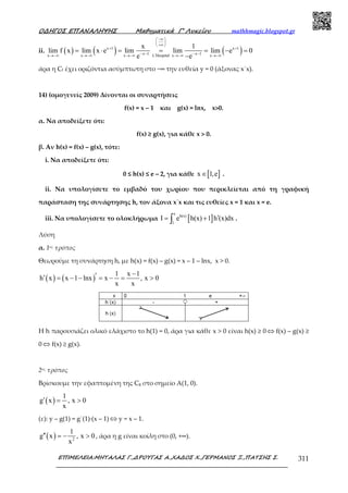 Ο∆ΗΓΟΣ ΕΠΑΝΑΛΗΨΗΣ Μαθηµατικά Γ’ Λυκείου mathhmagic.blogspot.gr
ΕΠΙΜΕΛΕΙΑ:ΜΗΤΑΛΑΣ Γ.,∆ΡΟΥΓΑΣ Α.,ΧΑ∆ΟΣ Χ.,ΓΕΡΜΑΝΟΣ Ξ.,ΠΑΤΣΗΣ Σ. 311
ii. ( ) ( ) ( )x 1 x 1
x 1 x 1x x x L Hospital x x
x 1
lim f x lim x e lim lim lim e 0
e e
−∞ 
 
+∞ 
+ +
− − − −′→−∞ →−∞ →−∞ →−∞ →−∞
= ⋅ = = = − =
−
άρα η Cf έχει οριζόντια ασύμπτωτη στο −∞ την ευθεία y = 0 (άξονας x΄x).
14) (ομογενείς 2009) Δίνονται οι συναρτήσεις
f(x) = x – 1 και g(x) = lnx, x>0.
α. Να αποδείξετε ότι:
f(x) ≥ g(x), για κάθε x > 0.
β. Αν h(x) = f(x) – g(x), τότε:
i. Να αποδείξετε ότι:
0 ≤ h(x) ≤ e – 2, για κάθε [ ]x 1,e∈ .
ii. Να υπολογίσετε το εµβαδό του χωρίου που περικλείεται από τη γραφική
παράσταση της συνάρτησης h, τον άξονα x΄x και τις ευθείες x = 1 και x = e.
iii. Να υπολογίσετε το ολοκλήρωµα [ ]
e
h(x)
1
I e h(x) 1 h (x)dx′= +∫ .
Λύση
α. 1ος τρόπος
Θεωρούμε τη συνάρτηση h, με h(x) = f(x) – g(x) = x – 1 – lnx, x > 0.
( ) ( )
1 x 1
h x x 1 lnx x , x 0
x x
−′′ = − − = − = >
Η h παρουσιάζει ολικό ελάχιστο το h(1) = 0, άρα για κάθε x > 0 είναι h(x) ≥ 0 ⇔ f(x) – g(x) ≥
0 ⇔ f(x) ≥ g(x).
2ος τρόπος
Βρίσκουμε την εφαπτομένη της Cg στο σημείο Α(1, 0).
( )
1
g x , x 0
x
′ = >
(ε): y – g(1) = g΄(1)∙(x – 1) ⇔ y = x – 1.
( ) 2
1
g x , x 0
x
′′ = − > , άρα η g είναι κοίλη στο (0, +∞).
 