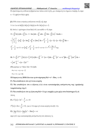 Ο∆ΗΓΟΣ ΕΠΑΝΑΛΗΨΗΣ Μαθηµατικά Γ’ Λυκείου mathhmagic.blogspot.gr
ΕΠΙΜΕΛΕΙΑ:ΜΗΤΑΛΑΣ Γ.,∆ΡΟΥΓΑΣ Α.,ΧΑ∆ΟΣ Χ.,ΓΕΡΜΑΝΟΣ Ξ.,ΠΑΤΣΗΣ Σ.312
Η εφαπτόµενη ευθεία (ε) βρίσκεται πάνω από τη Cg, µε εξαίρεση το σηµείο επαφής Α, άρα
x – 1 ≥ g(x) ⇔ f(x) ≥ g(x).
β.i. Η h είναι γνησίως αύξουσα στο [1, e], άρα
( ) ( ) ( ) ( )1 x e h 1 h x h e 0 h x e 2≤ ≤ ⇔ ≤ ≤ ⇔ ≤ ≤ − .
ii. Από α΄ ερώτημα είναι h(x) ≥ 0, για κάθε x > 0, άρα
( ) ( ) ( )
e e e e e
1 1 1 1 1
E h x dx x 1 lnx dx xdx 1dx x lnxdx′= = − − = − − ⋅ =∫ ∫ ∫ ∫ ∫
[ ] [ ] ( ) ( ) ( )
e2 2
e ee e
1 1 1 1
1
x e 1
x x lnx x lnx dx e 1 e 0 1dx
2 2 2
  ′= − − ⋅ + ⋅ = − − − − − + = 
 
∫ ∫
[ ]
2 2 2
e
1
e 1 e 1 e 2e 1
e 1 e x e 1 e e 1 τ.µ.
2 2 2 2 2
− −
− − + − + = − − + − + − =
iii. ( )
( ) ( ) ( ) ( ) ( )
e e 2 e 2 e 2h x u u u u
1 0 0 0
I e h x 1 h x dx e u 1 du e u e du ue du
− − −
′′= ⋅ + ⋅ = ⋅ + = ⋅ + = =  ∫ ∫ ∫ ∫
( )
e 2u e 2
0
ue e 2 e
− −
 = = − 
(Θεωρούμε u = h(x) / du = h΄(x)dx
• x = e → u = e – 2
• x = 1→ u = 0)
15) (ομογενείς 2010) Δίνεται η συνάρτηση f(x) = x3 - 3lnx, x > 0.
Γ1. Να αποδείξετε ότι η f είναι κυρτή.
Γ2. Να αποδείξετε ότι ο άξονας ψ΄ψ είναι κατακόρυφη ασύμπτωτη της γραφικής
παράστασης της f.
Γ3. Να αποδείξετε ότι η εξίσωση f(x) = 2 έχει ακριβώς μία ρίζα στο διάστημα (1, e).
Λύση
Γ1. ( ) 2 3
f x 3x , x 0
x
′ = − >
( ) 2
3
f x 6x 0
x
′′ = + > , για x > 0, άρα η f είναι κυρτή στο (0, +∞).
Γ2. ( ) ( )3
x 0 x 0
lim f x lim x 3lnx+ +
→ →
= − = +∞
άρα η Cf έχει κατακόρυφη ασύμπτωτη τον άξονα y΄y.
 