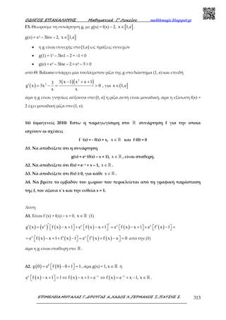 Ο∆ΗΓΟΣ ΕΠΑΝΑΛΗΨΗΣ Μαθηµατικά Γ’ Λυκείου mathhmagic.blogspot.gr
ΕΠΙΜΕΛΕΙΑ:ΜΗΤΑΛΑΣ Γ.,∆ΡΟΥΓΑΣ Α.,ΧΑ∆ΟΣ Χ.,ΓΕΡΜΑΝΟΣ Ξ.,ΠΑΤΣΗΣ Σ. 313
Γ3. Θεωρούμε τη συνάρτηση g, με g(x) = f(x) – 2, [ ]x 1,e∈ .
g(x) = x3 – 3lnx – 2, [ ]x 1,e∈
• η g είναι συνεχής στο [1,e] ως πράξεις συνεχών
• g(1) = 13 – 3ln1 – 2 = –1 < 0
• g(e) = e3 – 3lne – 2 = e3 – 5 > 0
από Θ. Bolzano υπάρχει μία τουλάχιστον ρίζα της g στο διάστημα (1, e) και επειδή
( )
( )( )2
2
3 x 1 x x 13
g x 3x 0
x x
− + +
′ = − = > , για ( ]x 1,e∈
άρα η g είναι γνησίως αύξουσα στο [1, e] η ρίζα αυτή είναι µοναδική, άρα η εξίσωση f(x) =
2 έχει µοναδική ρίζα στο (1, e).
16) (οµογενείς 2010) Έστω η παραγωγίσιµη στο ℝ συνάρτηση f για την οποία
ισχύουν οι σχέσεις
f ΄(x) = - f(x) + x, x ∈ℝ και f (0) = 0
Δ1. Να αποδείξετε ότι η συνάρτηση
g(x) = ex (f(x) – x + 1), x ∈ℝ , είναι σταθερή.
Δ2. Να αποδείξετε ότι f(x) = e– x + x – 1, x ∈ℝ .
Δ3. Να αποδείξετε ότι f(x) ≥ 0, για κάθε x ∈ℝ .
Δ4. Να βρείτε το εμβαδόν του χωρίου που περικλείεται από τη γραφική παράσταση
της f, τον άξονα x΄x και την ευθεία x = 1.
Λύση
Δ1. Είναι f΄(x) + f(x) – x = 0, x ∈ℝ (1)
( ) ( ) ( ) ( ) ( ) ( )x x x x
g x e f x x 1 e f x x 1 e f x x 1 e f x 1′ ′′ ′= − + + − + = − + + − =              
( ) ( ) ( ) ( )x x
e f x x 1 f x 1 e f x f x x 0′ ′= − + + − = + − =       από την (1)
άρα η g είναι σταθερή στο ℝ .
Δ2. ( ) ( )0
g 0 e f 0 0 1 1= − + =   , άρα g(x) = 1, x ∈ℝ ή
( ) ( ) ( )x x x
e f x x 1 1 f x x 1 e f x e x 1, x− −
− + = ⇔ − + = ⇔ = + − ∈   ℝ .
 