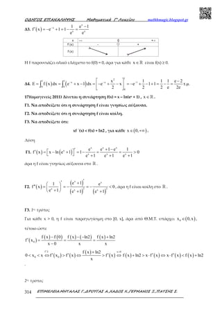 Ο∆ΗΓΟΣ ΕΠΑΝΑΛΗΨΗΣ Μαθηµατικά Γ’ Λυκείου mathhmagic.blogspot.gr
ΕΠΙΜΕΛΕΙΑ:ΜΗΤΑΛΑΣ Γ.,∆ΡΟΥΓΑΣ Α.,ΧΑ∆ΟΣ Χ.,ΓΕΡΜΑΝΟΣ Ξ.,ΠΑΤΣΗΣ Σ.314
Δ3. ( )
x
x
x x
1 e 1
f x e 1 1
e e
− −
′ = − + = − =
Η f παρουσιάζει ολικό ελάχιστο το f(0) = 0, άρα για κάθε x ∈ℝ είναι f(x) ≥ 0.
Δ4. ( ) ( )
12
1 1
x x 1
0 0
0
x 1 1 1 e 2
E f x dx e x 1 dx e x e 1 1 τ.µ.
2 2 2 e 2e
− − −  −
= = + − = − + − = − + − + = − = 
 
∫ ∫
17)(ομογενείς 2011) Δίνεται η συνάρτηση f(x) = x – ln(ex + 1) , x ∈ℝ .
Γ1. Να αποδείξετε ότι η συνάρτηση f είναι γνησίως αύξουσα.
Γ2. Να αποδείξετε ότι η συνάρτηση f είναι κοίλη.
Γ3. Να αποδείξετε ότι:
xf ΄(x) < f(x) + ln2 , για κάθε ( )x 0,∈ +∞ .
Λύση
Γ1. ( ) ( )
x x x
x
x x x
e e 1 e 1
f x x ln e 1 1 0
e 1 e 1 e 1
+ −′ ′ = − + = − = = >  + + +
άρα η f είναι γνησίως αύξουσα στο ℝ .
Γ2. ( )
( )
( ) ( )
x x
2 2x x x
e 11 e
f x 0
e 1 e 1 e 1
′′ + 
′′ = = − = − < 
+  + +
, άρα η f είναι κοίλη στο ℝ .
Γ3. 1ος τρόπος
Για κάθε x > 0, η f είναι παραγωγίσιμη στο [0, x], άρα από Θ.Μ.Τ. υπάρχει ( )0x 0,x∈ ,
τέτοιο ώστε
( )
( ) ( ) ( ) ( ) ( )
0
f x f 0 f x ln2 f x ln2
f x
x 0 x x
− − − +
′ = = =
−
( ) ( )
( )
( ) ( ) ( ) ( ) ( )
f x 0
0 0
f x ln2
0 x x f x f x f x f x ln2 x f x x f x f x ln2
x
′↓ >+
′ ′ ′ ′ ′< < ⇔ > ⇔ > ⇔ + > ⋅ ⇔ ⋅ < +
.
2ος τρόπος
 