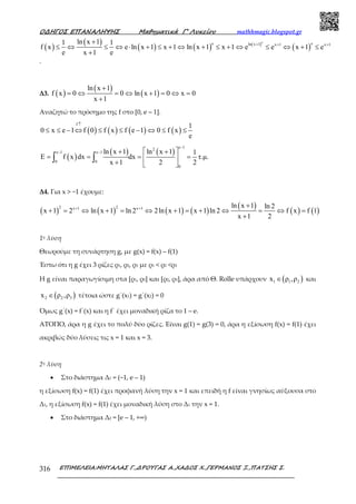 Ο∆ΗΓΟΣ ΕΠΑΝΑΛΗΨΗΣ Μαθηµατικά Γ’ Λυκείου mathhmagic.blogspot.gr
ΕΠΙΜΕΛΕΙΑ:ΜΗΤΑΛΑΣ Γ.,∆ΡΟΥΓΑΣ Α.,ΧΑ∆ΟΣ Χ.,ΓΕΡΜΑΝΟΣ Ξ.,ΠΑΤΣΗΣ Σ.316
( )
( )
( ) ( ) ( )
( )
e
e eln x 1 x 1 x 1ln x 11 1
f x e ln x 1 x 1 ln x 1 x 1 e e x 1 e
e x 1 e
+ + ++
≤ ⇔ ≤ ⇔ ⋅ + ≤ + ⇔ + ≤ + ⇔ ≤ ⇔ + ≤
+
.
Δ3. ( )
( )
( )
ln x 1
f x 0 0 ln x 1 0 x 0
x 1
+
= ⇔ = ⇔ + = ⇔ =
+
Αναζητώ το πρόσημο της f στο [0, e – 1].
( ) ( ) ( ) ( )
f
1
0 x e 1 f 0 f x f e 1 0 f x
e
↑
≤ ≤ − ⇔ ≤ ≤ − ⇔ ≤ ≤
( )
( ) ( )
e 12
e 1 e 1
0 0
0
ln x 1 ln x 1 1
E f x dx dx τ.µ.
x 1 2 2
−
− −  + +
= = = = 
+  
∫ ∫
Δ4. Για x > −1 έχουµε:
( ) ( ) ( ) ( )
( )
( ) ( )
2 2x 1 x 1 ln x 1 ln 2
x 1 2 ln x 1 ln 2 2ln x 1 x 1 ln 2 f x f 1
x 1 2
+ + +
+ = ⇔ + = ⇔ + = + ⇔ = ⇔ =
+
1η λύση
Θεωρούμε τη συνάρτηση g, με g(x) = f(x) – f(1)
Έστω ότι η g έχει 3 ρίζες ρ1, ρ2, ρ3 με ρ1 < ρ2 <ρ3
Η g είναι παραγωγίσιμη στα [ρ1, ρ2] και [ρ2, ρ3], άρα από Θ. Rolle υπάρχουν ( )1 1 2x ρ ,ρ∈ και
( )2 2 3x ρ ,ρ∈ τέτοια ώστε g΄(x1) = g΄(x2) = 0
Όµως g΄(x) = f΄(x) και η f΄ έχει μοναδική ρίζα το 1 – e.
ΑΤΟΠΟ, άρα η g έχει το πολύ δύο ρίζες. Είναι g(1) = g(3) = 0, άρα η εξίσωση f(x) = f(1) έχει
ακριβώς δύο λύσεις τις x = 1 και x = 3.
2η λύση
• Στο διάστημα Δ1 = (−1, e – 1)
η εξίσωση f(x) = f(1) έχει προφανή λύση την x = 1 και επειδή η f είναι γνησίως αύξουσα στο
Δ1, η εξίσωση f(x) = f(1) έχει μοναδική λύση στο Δ1 την x = 1.
• Στο διάστημα Δ2 = [e – 1, +∞)
 