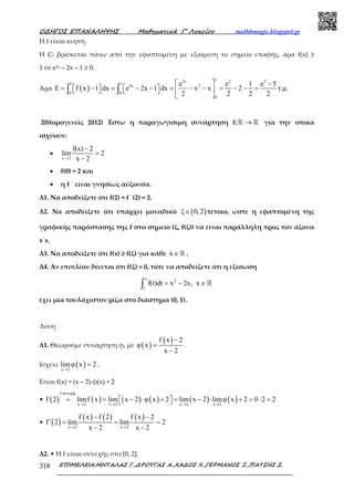 Ο∆ΗΓΟΣ ΕΠΑΝΑΛΗΨΗΣ Μαθηµατικά Γ’ Λυκείου mathhmagic.blogspot.gr
ΕΠΙΜΕΛΕΙΑ:ΜΗΤΑΛΑΣ Γ.,∆ΡΟΥΓΑΣ Α.,ΧΑ∆ΟΣ Χ.,ΓΕΡΜΑΝΟΣ Ξ.,ΠΑΤΣΗΣ Σ.318
Η f είναι κυρτή.
Η Cf βρίσκεται πάνω από την εφαπτοµένη µε εξαίρεση το σηµείο επαφής, άρα f(x) ≥
1 ⇔ e2x – 2x – 1 ≥ 0.
Άρα ( )
12x 2 2
1 1
2x 2
0 0
0
e e 1 e 5
E f x 1 dx e 2x 1 dx x x 2 τ.µ.
2 2 2 2
  −
 = − = − − = − − = − − =      
 
∫ ∫
20)(οµογενείς 2012) Έστω η παραγωγίσιµη συνάρτηση f: →ℝ ℝ για την οποία
ισχύουν:
•
x 2
f(x) 2
lim 2
x 2→
−
=
−
• f(0) = 2 και
• η f ΄ είναι γνησίως αύξουσα.
Δ1. Να αποδείξετε ότι f(2) = f ΄(2) = 2.
Δ2. Να αποδείξετε ότι υπάρχει μοναδικό ( )ξ 0,2∈ τέτοιο, ώστε η εφαπτομένη της
γραφικής παράστασης της f στο σημείο (ξ, f(ξ)) να είναι παράλληλη προς τον άξονα
x΄x.
Δ3. Να αποδείξετε ότι f(x) ≥ f(ξ) για κάθε x ∈ℝ .
Δ4. Αν επιπλέον δίνεται ότι f(ξ) > 0, τότε να αποδείξετε ότι η εξίσωση
x
2
1
f(t)dt x 2x, x= − ∈∫ ℝ
έχει μία τουλάχιστον ρίζα στο διάστημα (0, 1).
Λύση
Δ1. Θεωρούµε συνάρτηση φ, µε ( )
( )f x 2
φ x
x 2
−
=
−
.
Ισχύει ( )x 2
limφ x 2
→
= .
Είναι f(x) = (x – 2)·φ(x) + 2
• ( ) ( ) ( ) ( ) ( ) ( )
f συνεχής
x 2 x 2 x 2 x 2
f 2 limf x lim x 2 φ x 2 lim x 2 limφ x 2 0 2 2
→ → → →
= = − ⋅ + = − ⋅ + = ⋅ =  
• ( )
( ) ( ) ( )
x 2 x 2
f x f 2 f x 2
f 2 lim lim 2
x 2 x 2→ →
− −
′ = = =
− −
Δ2. • Η f είναι συνεχής στο [0, 2].
 