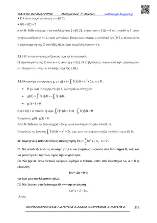 Ο∆ΗΓΟΣ ΕΠΑΝΑΛΗΨΗΣ Μαθηµατικά Γ’ Λυκείου mathhmagic.blogspot.gr
ΕΠΙΜΕΛΕΙΑ:ΜΗΤΑΛΑΣ Γ.,∆ΡΟΥΓΑΣ Α.,ΧΑ∆ΟΣ Χ.,ΓΕΡΜΑΝΟΣ Ξ.,ΠΑΤΣΗΣ Σ. 319
• Η f είναι παραγωγίσιµη στο (0, 2).
• f(0) = f(2) = 2
από Θ. Rolle υπάρχει ένα τουλάχιστον ( )ξ 0,2∈ , τέτοιο ώστε f΄(ξ) = 0 και επειδή η f΄ είναι
γνησίως αύξουσα το ξ είναι μοναδικό. Επομένως υπάρχει μοναδικό ( )ξ 0,2∈ , τέτοιο ώστε
η εφαπτομένη της Cf στο Μ(ξ, f(ξ)) είναι παράλληλη στον x΄x.
Δ3. Η f΄ είναι γνησίως αύξουσα, άρα η f είναι κυρτή.
Η εφαπτομένη της Cf στο x0 = ξ είναι η y = f(ξ). Η Cf βρίσκεται πάνω από την εφαπτομένη
με εξαίρεση το σημείο επαφής, άρα f(x) ≥ f(ξ).
Δ4. Θεωρούμε συνάρτηση g, με ( ) ( )
x
2
1
g x f t dt x 2x, x= − + ∈∫ ℝ .
• Η g είναι συνεχής στο [0, 1] ως πράξεις συνεχών.
• ( ) ( ) ( )
0 1
1 0
g 0 f t dt f t dt= = −∫ ∫ .
• g(1) = 1 > 0
f(x) ≥ f(ξ) > 0, στο [0, 1], άρα ( ) ( )
1 1
0 0
f t dt 0 f t dt 0> ⇔ − <∫ ∫
Επομένως g(0) ∙ g(1) < 0.
Από Θ. Bolzano η εξίσωση g(x) = 0 έχει μια τουλάχιστον ρίζα στο (0, 1).
Επομένως η εξίσωση ( )
x
2
1
f t dt x 2x= −∫ έχει μια τουλάχιστον ρίζα στο διάστημα (0, 1).
21) (ομογενείς 2013) Δίνεται η συνάρτηση 2x
f(x) ln x x, x 0
2
= + > .
Γ1. Να αποδείξετε ότι η συνάρτηση f είναι γνησίως αύξουσα στο διάστηµα (0, +∞), και
να µελετήσετε την f ως προς την κυρτότητα.
Γ2. Να βρείτε έναν θετικό ακέραιο αριθµό α τέτοιο, ώστε στο διάστηµα (α, α + 1) η
εξίσωση
f(x4 + 2x) = f(4)
να έχει µία τουλάχιστον ρίζα.
Γ3. Να λύσετε στο διάστηµα (0, +∞) την ανίσωση
2
xln x 2 2x< − .
Λύση
 
