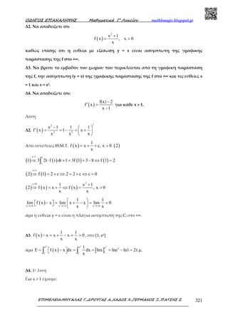 Ο∆ΗΓΟΣ ΕΠΑΝΑΛΗΨΗΣ Μαθηµατικά Γ’ Λυκείου mathhmagic.blogspot.gr
ΕΠΙΜΕΛΕΙΑ:ΜΗΤΑΛΑΣ Γ.,∆ΡΟΥΓΑΣ Α.,ΧΑ∆ΟΣ Χ.,ΓΕΡΜΑΝΟΣ Ξ.,ΠΑΤΣΗΣ Σ. 321
Δ2. Να αποδείξετε ότι
( )
2
x 1
f x , x 0
x
+
= >
καθώς επίσης ότι η ευθεία µε εξίσωση y = x είναι ασύµπτωτη της γραφικής
παράστασης της f στο +∞.
Δ3. Να βρείτε το εµβαδόν του χωρίου που περικλείεται από τη γραφική παράσταση
της f, την ασύµπτωτη (y = x) της γραφικής παράστασης της f στο +∞ και τις ευθείες x
= 1 και x = e2.
Δ4. Να αποδείξετε ότι:
( )
f(x) 2
f x
x 1
−
′ >
−
για κάθε x > 1.
Λύση
Δ2. ( )
2
2 2
x 1 1 1
f x 1 x
x x x
′−  
′ = = − = + 
 
Από συνέπειες Θ.Μ.Τ. ( ) ( )
1
f x x c, x 0 2
x
= + + >
( ) ( ) ( ) ( )
x 1 1
1
1 3 2t f t dt 1 3f 1 3 8 f 1 2
=
⇒ ⋅ + = + − ⇔ =∫
( ) ( )
x 1
2 f 1 2 c 2 2 c c 0
=
⇒ = + ⇔ = + ⇔ =
( ) ( ) ( )
2c 0 1 x 1
2 f x x f x , x 0
x x
= +
⇒ = + ⇔ = >
( )x x x
1 1
lim f x x lim x x lim 0
x x→+∞ →+∞ →+∞
 
− = + − = =    
 
άρα η ευθεία y = x είναι η πλάγια ασύμπτωτη της Cf στο +∞.
Δ3. ( )
1 1
f x x x x 0
x x
− = + − = > , στο [1, e2]
άρα ( ) [ ]
2 2 2e e e 2
11 1
1
E f x x dx dx lnx lne ln1 2τ.µ.
x
= − = = = − =  ∫ ∫
Δ4. 1η λύση
Για x > 1 έχουμε:
 