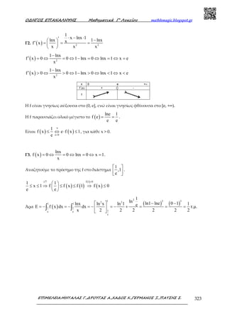 Ο∆ΗΓΟΣ ΕΠΑΝΑΛΗΨΗΣ Μαθηµατικά Γ’ Λυκείου mathhmagic.blogspot.gr
ΕΠΙΜΕΛΕΙΑ:ΜΗΤΑΛΑΣ Γ.,∆ΡΟΥΓΑΣ Α.,ΧΑ∆ΟΣ Χ.,ΓΕΡΜΑΝΟΣ Ξ.,ΠΑΤΣΗΣ Σ. 323
Γ2. ( ) 2 2
1
x lnx 1
lnx 1 lnxxf x
x x x
⋅ − ⋅′ − ′ = = = 
 
( ) 2
1 lnx
f x 0 0 1 lnx 0 lnx 1 x e
x
−
′ = ⇔ = ⇔ − = ⇔ = ⇔ =
( ) 2
1 lnx
f x 0 0 1 lnx 0 lnx 1 x e
x
−
′ > ⇔ > ⇔ − > ⇔ < ⇔ <
Η f είναι γνησίως αύξουσα στο (0, e], ενώ είναι γνησίως φθίνουσα στο [e, +∞).
Η f παρουσιάζει ολικό μέγιστο το ( )
lne 1
f e
e e
= = .
Είναι ( ) ( )
e
e 0
1
f x e f x 1
e
⋅
>
≤ ⇔ ⋅ ≤ , για κάθε x > 0.
Γ3. ( )
lnx
f x 0 0 lnx 0 x 1
x
= ⇔ = ⇔ = ⇔ = .
Αναζητούμε το πρόσημο της f στο διάστημα
1
,1
e
 
  
.
( ) ( )
( )
( )
f 1 0f
1 1
x 1 f f x f 1 f x 0
e e
=↑
 
≤ ≤ ⇒ ≤ ≤ ⇒ ≤ 
 
Άρα ( )
( ) ( )
21 2 22 2
1 1
1 1
1e e
e
1
ln ln1 lne 0 1lnx ln x ln 1 1eE f x dx dx τ.µ.
x 2 2 2 2 2 2
− − 
= − = − = − = − + = = = 
 
∫ ∫
 