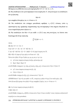 Ο∆ΗΓΟΣ ΕΠΑΝΑΛΗΨΗΣ Μαθηµατικά Γ’ Λυκείου mathhmagic.blogspot.gr
ΕΠΙΜΕΛΕΙΑ:ΜΗΤΑΛΑΣ Γ.,∆ΡΟΥΓΑΣ Α.,ΧΑ∆ΟΣ Χ.,ΓΕΡΜΑΝΟΣ Ξ.,ΠΑΤΣΗΣ Σ.324
24) (ομογενείς 2014) Δίνεται η συνάρτηση f(x) = 2x + x2 − 2x −1, x ∈ℝ .
Δ1. Να αποδείξετε ότι η συνάρτηση f είναι κυρτή στο ℝ . Στη συνέχεια να αποδείξετε
ότι η εξίσωση:
f(x) = 0
έχει ακριβώς δύο ρίζες, τις x1 = 0 και x2 = 1.
Δ2. Να αποδείξετε ότι υπάρχει µοναδικός αριθµός ( )0x 0,1∈ τέτοιος, ώστε η
εφαπτοµένη της γραφικής παράστασης της συνάρτησης f στο σηµείο Α(x0,f(x0)) να
είναι παράλληλη στον άξονα x΄x.
Δ3. Να αποδείξετε ότι f(x) < 0 για κάθε ( )x 0,1∈ και, στη συνέχεια, να λύσετε στο
διάστημα (0, 1] την εξίσωση:
( )
x
1
f t dt x 1= −∫ .
Λύση
Δ1. f(x) = 2x + x2 – 2x – 1
f΄(x) = (2x + x2 – 2x – 1)΄ = 2x ∙ ln2 +2x – 2
f΄΄(x) = (2x ∙ ln2 +2x – 2)΄ = 2x ∙ (ln2)2 + 2 > 0, άρα f κυρτή στο ℝ .
f(0) = f(1) = 0, άρα η f έχει ρίζες το 0 και το 1 (1).
Έστω ότι η f(x) = 0 έχει 3 ρίζες ρ1, ρ2, ρ3, με ρ1 < ρ2 < ρ3.
• η f είναι παραγωγίσιμη στα [ρ1, ρ2] και [ρ2, ρ3]
• f(ρ1) = f(ρ2) = f(ρ3) = 0
από Θ. Rolle υπάρχουν ( )1 1 2ξ ρ ,ρ∈ και ( )2 2 3ξ ρ ,ρ∈ , τέτοια ώστε f΄(ξ1) = f΄(ξ2) = 0
• η f΄ είναι παραγωγίσιµη στο [ξ1, ξ2]
• f΄(ξ1) = f΄(ξ2) = 0
από Θ. Rolle υπάρχει ( )1 2ξ ξ ,ξ∈ , τέτοιο ώστε f΄΄(ξ) = 0
ΑΤΟΠΟ διότι f΄΄(x) > 0, για κάθε x ∈ℝ , εποµένως η f(x) = 0 έχει 2 το πολύ ρίζες (2).
Από (1) και (2) έχουµε ότι η f(x) = 0 έχει ακριβώς 2 ρίζες, τις x1 = 0 και x2 = 1.
Δ2. • η f είναι παραγωγίσιµη στο [0, 1]
• f(0) = f(1) = 0
από Θ. Rolle υπάρχει ( )0x 0,1∈ , τέτοιο ώστε f΄(x0) = 0 και επειδή f΄ είναι γνησίως αύξουσα (f
κυρτή) το x0 είναι µοναδικό.
 