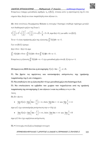 Ο∆ΗΓΟΣ ΕΠΑΝΑΛΗΨΗΣ Μαθηµατικά Γ’ Λυκείου mathhmagic.blogspot.gr
ΕΠΙΜΕΛΕΙΑ:ΜΗΤΑΛΑΣ Γ.,∆ΡΟΥΓΑΣ Α.,ΧΑ∆ΟΣ Χ.,ΓΕΡΜΑΝΟΣ Ξ.,ΠΑΤΣΗΣ Σ. 325
Εποµένως υπάρχει µοναδικός αριθµός ( )0x 0,1∈ , τέτοιος ώστε η εφαπτοµένη της Cf στο
σηµείο Α(x0, f(x0)) να είναι παράλληλη στον άξονα x΄x.
Δ3. Από συνέπειες θεωρήµατος Bolzano η συνεχής f διατηρεί σταθερό πρόσημο μεταξύ
των διαδοχικών ριζών της 0 και 1.
21
2
1 1 1 1
f 2 2 1 2 2 0
2 2 2 4
     
= + − ⋅ − = + − <     
     
, άρα f(x) < 0, για κάθε ( )x 0,1∈ .
Το x0 = 1 είναι προφανής ρίζα της εξίσωσης ( )
x
1
f t dt x 1= −∫ .
Για ( )x 0,1∈ έχουµε:
f(x) < 0 ⇔ − f(x) > 0, άρα
( ) ( ) ( )
1 1 x
x x 1
f t dt 0 f t dt 0 f t dt 0 x 1− > ⇔ − > ⇔ > > −∫ ∫ ∫ .
Επομένως η εξίσωση ( )
x
1
f t dt x 1= −∫ έχει µοναδική ρίζα στο (0, 1] την x0 = 1.
25) (ομογενείς 2015) Δίνεται η συνάρτηση ( )
1
f x lnx , x 0
x
= − > .
Γ1. Να βρείτε τις οριζόντιες και κατακόρυφες ασύµπτωτες της γραφικής
παράστασης της f, εάν υπάρχουν.
Γ2. Να αποδείξετε ότι η εξίσωση f(x) = 0 έχει µοναδική ρίζα στο διάστηµα (1,e).
Γ3. Να υπολογίσετε το εµβαδόν του χωρίου που περικλείεται από τη γραφική
παράσταση της συνάρτησης f, τον άξονα x΄x και τις ευθείες x = e, x = 2e.
Λύση
Γ1. Df = (0,+∞)
• ( )x 0 x 0
1
lim f x lim lnx
x+ +
→ →
 
= − = −∞ 
 
, διότι
x 0
lim lnx+
→
= −∞ και
x 0
1
lim
x+
→
= +∞
άρα η Cf έχει κατακόρυφη ασύµπτωτη την x = 0 (y΄y)
• ( )x x
1
lim f x lim lnx
x→+∞ →+∞
 
= − = +∞ 
 
, διότι
x
lim lnx
→+∞
= +∞ και
x
1
lim 0
x→+∞
=
άρα η Cf δεν έχει οριζόντια ασύµπτωτη
Γ2. • f συνεχής στο [1,e] ως διαφορά συνεχών
 