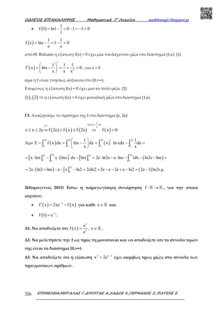 Ο∆ΗΓΟΣ ΕΠΑΝΑΛΗΨΗΣ Μαθηµατικά Γ’ Λυκείου mathhmagic.blogspot.gr
ΕΠΙΜΕΛΕΙΑ:ΜΗΤΑΛΑΣ Γ.,∆ΡΟΥΓΑΣ Α.,ΧΑ∆ΟΣ Χ.,ΓΕΡΜΑΝΟΣ Ξ.,ΠΑΤΣΗΣ Σ.326
• ( )
1
f 1 ln1 0 1 1 0
1
= − = − = − <
( )
1 1
f e lne 1 0
e e
= − = − >
από Θ. Bolzano η εξίσωση f(x) = 0 έχει μία τουλάχιστον ρίζα στο διάστημα (1,e). (1)
( ) 2
1 1 1
f x lnx 0
x x x
′ 
′ = − = + > 
 
, για x > 0
άρα η f είναι γνησίως αύξουσα στο (0,+∞).
Επομένως η εξίσωση f(x) = 0 έχει μια το πολύ ρίζα. (2)
( ) ( )1 , 2 ⇒ η εξίσωση f(x) = 0 έχει μοναδική ρίζα στο διάστημα (1,e).
Γ3. Αναζητούμε το πρόσημο της f στο διάστηµα [e, 2e]
( ) ( ) ( )
( )
( )
1
f e 1 0
f e
e x 2e f 2e f x f 2e f x 0
= − >
↑
≤ ≤ ⇒ ≤ ≤ ⇒ >
Άρα ( ) ( )
2e 2e 2e 2e
e e e e
1 1
E f x dx lnx dx x ln xdx dx
x x
  ′= = − = ⋅ − = 
 
∫ ∫ ∫ ∫
[ ] ( ) [ ] ( )
2e 2e2e 2e
e ee e
x lnx x lnx dx lnx 2e ln2e e lne 1dx ln2e lne′= ⋅ − ⋅ − = ⋅ − ⋅ − − − =∫ ∫
( ) [ ] ( )
2e
e
2e ln2 lne e x ln2 2eln2 2e e 2e e ln2 2e 1 ln2τ.µ.= ⋅ + − − − = + − − + − = −
26)(ομογενείς 2015) Έστω η παραγωγίσιμη συνάρτηση f : →ℝ ℝ , για την οποία
ισχύουν:
• ( ) ( )x
f x 2xe f x−
′ = − για κάθε x ∈ℝ και
• ( ) 1
f 1 e−
= .
Δ1. Να αποδείξετε ότι ( )
2
x
x
f x , x
e
= ∈ℝ .
Δ2. Να µελετήσετε την f ως προς τη µονοτονία και να αποδείξετε ότι το σύνολο τιµών
της είναι το διάστηµα [0,+∞).
Δ3. Να αποδείξετε ότι η εξίσωση 2 x 2
x 2e −
= έχει ακριβώς τρεις ρίζες στο σύνολο των
πραγµατικών αριθµών.
 