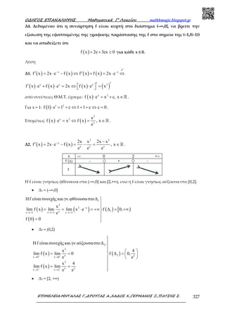 Ο∆ΗΓΟΣ ΕΠΑΝΑΛΗΨΗΣ Μαθηµατικά Γ’ Λυκείου mathhmagic.blogspot.gr
ΕΠΙΜΕΛΕΙΑ:ΜΗΤΑΛΑΣ Γ.,∆ΡΟΥΓΑΣ Α.,ΧΑ∆ΟΣ Χ.,ΓΕΡΜΑΝΟΣ Ξ.,ΠΑΤΣΗΣ Σ. 327
Δ4. Δεδομένου ότι η συνάρτηση f είναι κυρτή στο διάστημα (–∞,0], να βρείτε την
εξίσωση της εφαπτοµένης της γραφικής παράστασης της f στο σηµείο της (–1,f(–1))
και να αποδείξετε ότι
( )f x 2e 3ex 0+ + ≥ για κάθε x ≤ 0.
Λύση
Δ1. ( ) ( ) ( ) ( )
x
e
x x
f x 2x e f x f x f x 2x e
⋅
− −
′ ′= ⋅ − ⇔ + = ⋅ ⇔
( ) ( ) ( ) ( )x x x 2
f x e f x e 2x f x e x ′′′  ⋅ + ⋅ = ⇔ ⋅ = 
από συνέπειες Θ.Μ.Τ. έχουμε: ( ) x 2
f x e x c, x⋅ = + ∈ℝ .
Για x = 1: ( ) 1 2
f 1 e 1 c 1 1 c c 0⋅ = + ⇔ = + ⇔ = .
Επομένως ( ) ( )
2
x 2
x
x
f x e x f x , x
e
⋅ = ⇔ = ∈ℝ .
Δ2. ( ) ( )
2 2
x
x x x
2x x 2x x
f x 2x e f x , x
e e e
− −
′ = ⋅ − = − = ∈ℝ .
Η f είναι γνησίως φθίνουσα στα (–∞,0] και [2,+∞), ενώ η f είναι γνησίως αύξουσα στο [0,2].
• Δ1 = (–∞,0]
( ) ( )
( )
( ) [ )
1
2
2 x
1xx x x
Ηf είναι συνεχής και γν.φθίνουσαστο∆
x
lim f x lim lim x e f ∆ 0,
e
f 0 0
−
→−∞ →−∞ →−∞



= = ⋅ = +∞ = +∞

= 
• Δ2 = (0,2)
( )
( )
( )
2
2
2x 2
x 0 x 0
2
x 2
x 2 x 2
Ηf είναι συνεχής και γν.αύξουσαστο∆ .
x 4
lim f x lim 0 f ∆ 0,
e e
x 4
lim f x lim
e e
+ +
− −
→ →
→ →



  
= = =  
 

= = 

• Δ3 = [2, +∞)
 