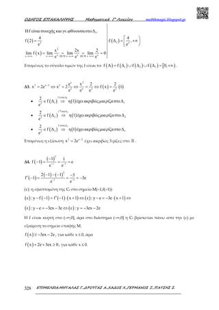 Ο∆ΗΓΟΣ ΕΠΑΝΑΛΗΨΗΣ Μαθηµατικά Γ’ Λυκείου mathhmagic.blogspot.gr
ΕΠΙΜΕΛΕΙΑ:ΜΗΤΑΛΑΣ Γ.,∆ΡΟΥΓΑΣ Α.,ΧΑ∆ΟΣ Χ.,ΓΕΡΜΑΝΟΣ Ξ.,ΠΑΤΣΗΣ Σ.328
( )
( )
( )
3
32 2
2
x x xx x DL H x DL H x
Ηf είναι συνεχής και γν.φθίνουσαστο∆ .
4 4
f 2 f ∆ ,
e e
x 2x 2
lim f x lim lim lim 0
e e e′ ′→+∞ →+∞ →+∞ →+∞



  
= = +∞  

= = = = 

Εποµένως το σύνολο τιµών της f είναι το: ( ) ( ) ( ) ( ) [ )1 2 3f A f ∆ f ∆ f ∆ 0,= ∪ ∪ = +∞ .
Δ3. ( ) ( )
x 2
2 x 2 2
2 x 2 2
e x 2 2
x 2e x 2 f x 1
e e e e
−
= ⇔ = ⇔ = ⇔ =
• ( ) ( )
1f στο∆
1 12
2
f ∆ η 1 έχει ακριβώςµιαρίζαστο∆
e
↓
∈ ⇒
• ( ) ( )
2f στο∆
2 22
2
f ∆ η 1 έχει ακριβώςµιαρίζαστο∆
e
↑
∈ ⇒
• ( ) ( )
3f στο∆
3 32
2
f ∆ η 1 έχει ακριβώςµιαρίζαστο∆
e
↓
∈ ⇒
Επομένως η εξίσωση 2 x 2
x 2e −
= έχει ακριβώς 3 ρίζες στο ℝ .
Δ4. ( )
( )
2
1 1
1 1
f 1 e
e e− −
−
− = = =
( )
( ) ( )
2
1 1
2 1 1 3
f 1 3e
e e− −
− − − −
′ − = = = −
(ε): η εφαπτομένη της Cf στο σημείο Μ(–1,f(–1))
( ) ( ) ( ) ( ) ( ) ( )ε : y f 1 f 1 x 1 ε : y e 3e x 1′− − = − ⋅ + ⇔ − = − ⋅ + ⇔
( ) ( )ε : y e 3ex 3e ε : y 3ex 2e− = − − ⇔ = − −
Η f είναι κυρτή στο (–∞,0], άρα στο διάστηµα (–∞,0] η Cf βρίσκεται πάνω από την (ε) µε
εξαίρεση το σηµείο επαφής Μ.
( )f x 3ex 2e≥ − − , για κάθε x ≤ 0, άρα
( )f x 2e 3ex 0+ + ≥ , για κάθε x ≤ 0.
 