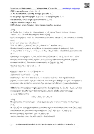 Ο∆ΗΓΟΣ ΕΠΑΝΑΛΗΨΗΣ Μαθηµατικά Γ’ Λυκείου mathhmagic.blogspot.gr
ΕΠΙΜΕΛΕΙΑ:ΜΗΤΑΛΑΣ Γ.,∆ΡΟΥΓΑΣ Α.,ΧΑ∆ΟΣ Χ.,ΓΕΡΜΑΝΟΣ Ξ.,ΠΑΤΣΗΣ Σ.32
45)Δίνεται η εξίσωση λ λ= >ln , 0x
e x
Α) Να δείξετε ότι η εξίσωση δεν έχει ρίζα στο ( 0,1
Β) Θεωρούμε την συνάρτηση λ= −( ) lnx
f x e x ορισμένη στο ( )+∞1,
i)Δείξτε ότι η f είναι γνησίως αύξουσα στο ( )+∞1, .
ii)Βρείτε το σύνολο τιμών της.
iii)Αποδείξτε ότι η δοσμένη εξίσωση έχει ακριβώς μια ρίζα.
Λύση
Α) Επειδή < ≤0 1x είναι ≤ln 0x και εφόσον > 0x
e είναι ⋅ ≤ln 0x
e x οπότε η εξίσωση
λ=lnx
e x με λ > 0 είναι αδύνατη στο σύνολο ( 0,1 .
Β)i) Οι συναρτήσεις x
e και ln x είναι γνησίως αύξουσες στο ( )+∞1, και μάλιστα με θετικές
τιμές
( όταν > 1x είναι > ⇔ >ln ln1 ln 0x x )
Έτσι για κάθε ( )∈ +∞1 2
, 1,x x με <1 2
x x είναι <1 2x x
e e και <1 2
ln lnx x .
Πολλαπλασιάζουμε κατά μέλη ( Είναι δυνατό γιατί έχουμε θετικά μέλη). Άρα:
λ λ< ⇔ − < − ⇔ <1 2 1 2
1 2 1 2 1 2
ln ln ln ln ( ) ( )x x x x
e x e x e x e x f x f x , οπότε f είναι γνησίως αύξουσα στο
( )+∞1, .
ii)Επειδή οι συναρτήσεις x
e , ln x ,λ είναι συνεχείς στο ( )+∞1, και η λ= −( ) lnx
f x e x είναι
συνεχής στο διάστημα αυτό( πράξεις μεταξύ συνεχών) και επειδή η f είναι γνησίως
αύξουσα στο ( )+∞1, θα έχει ως σύνολο τιμών το ( )→ →+∞1
lim ( ), lim ( )
x x
f x f x
▪ ( )λ λ λ
→ →
= − = − = −1
1 1
lim ( ) lim ln ln1x
x x
f x e x e
▪ ( ) ( )( )λ λ
→+∞ →+∞
= − = +∞ +∞ − = +∞lim ( ) lim lnx
x x
f x e x
Άρα σύνολο τιμών είναι : ( )λ− +∞,
iii) Επειδή λ λ> ⇔ − <0 0 τότε ( )λ∈ − +∞0 , και είναι τιμή της f που σημαίνει ότι η f
μηδενίζεται για κάποια τιμή α=x δηλαδή το α είναι ρίζα. Η f έχει μια ρίζα είναι γνησίως
αύξουσα, η ρίζα αυτή είναι μοναδική. Άρα και η αρχική εξίσωση έχει μοναδική ρίζα.
46)Έστω οι συνεχείς και γνησίως αύξουσες συναρτήσεις , : ,f g α β  →  ℝ ,με 0α β⋅ < οι
οποίες έχουν σύνολο τιμών το διάστημα ,α β   .Να αποδείξετε ότι υπάρχει
0
,x α β∈    τέτοιο ώστε:
0 0 0
( ) ( ) ( ) 0f x g x xα β α β+ + + =
Λύση
Θεωρούμε την συνάρτηση ( ) ( ) ( ) ( ) 0x f x g x xϕ α β α β= + + + = είναι συνεχής στο διάστημα
,α β  
Η : ,f α β  →  ℝ συνεχής και γνησίως αύξουσα άρα το σύνολο τιμών της είναι ( ), ( )f fα β   ,
από υπόθεση όμως το σύνολο τιμών της είναι ,α β   .Άρα ( ) , ( )f fα α β β= = (1)
Ομοίως για την g προκύπτει ( ) , ( )g gα α β β= = (2)
( ) ( ) ( ) ( )f gϕ α α α β α α β α= + + + , ( ) ( ) ( ) ( )f gϕ β α β β β α β β= + + +
 
