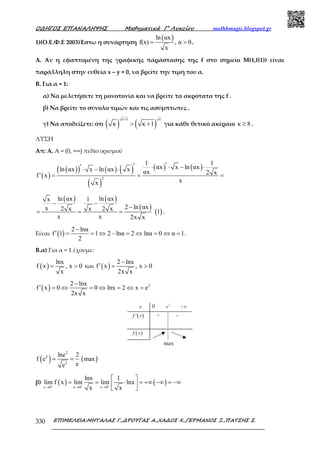 Ο∆ΗΓΟΣ ΕΠΑΝΑΛΗΨΗΣ Μαθηµατικά Γ’ Λυκείου mathhmagic.blogspot.gr
ΕΠΙΜΕΛΕΙΑ:ΜΗΤΑΛΑΣ Γ.,∆ΡΟΥΓΑΣ Α.,ΧΑ∆ΟΣ Χ.,ΓΕΡΜΑΝΟΣ Ξ.,ΠΑΤΣΗΣ Σ.330
1)(Ο.Ε.Φ.Ε 2003)Έστω η συνάρτηση
( )ln αx
f(x) , α 0
x
= > .
Α. Αν η εφαπτοµένη της γραφικής παράστασης της f στο σηµείο Μ(1,f(1)) είναι
παράλληλη στην ευθεία x – y = 0, να βρείτε την τιµή του α.
Β. Για α = 1:
α) Να µελετήσετε τη µονοτονία και να βρείτε τα ακρότατα της f .
β) Να βρείτε το σύνολο τιµών και τις ασύµπτωτες .
γ) Να αποδείξετε: ότι ( ) ( )
κ 1 κ
κ κ 1
+
> + για κάθε θετικό ακέραιο κ 8≥ .
ΛΥΣΗ
Απ: Α. Α = (0, +∞) πεδίο ορισµού
( )
( )( ) ( ) ( )
( )
( ) ( )
2
1 1
αx x ln αxln αx x ln αx x αx 2 xf x
xx
′′′ ⋅ ⋅ − ⋅⋅ − ⋅
′ = = =
( ) ( )
( )
( )
ln αx ln αxx 1
2 ln αxx 2 x x 2 x 1
x x 2x x
− −
−
= = = .
Είναι ( )
2 lnα
f 1 1 2 lnα 2 lnα 0 α 1
2
−
′ = = ⇔ − = ⇔ = ⇔ = .
Β.α) Για α = 1 έχουµε:
( )
lnx
f x , x 0
x
= > και ( )
2 lnx
f x , x 0
2x x
−
′ = >
( ) 22 lnx
f x 0 0 lnx 2 x e
2x x
−
′ = ⇔ = ⇔ = ⇔ =
( ) ( )
2
2
2
lne 2
f e max
ee
= =
β) ( ) ( )x 0 x 0 x 0
lnx 1
lim f x lim lim lnx
x x+ + +
→ → →
 
= = ⋅ = +∞ −∞ = −∞ 
 
 