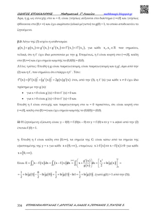 Ο∆ΗΓΟΣ ΕΠΑΝΑΛΗΨΗΣ Μαθηµατικά Γ’ Λυκείου mathhmagic.blogspot.gr
ΕΠΙΜΕΛΕΙΑ:ΜΗΤΑΛΑΣ Γ.,∆ΡΟΥΓΑΣ Α.,ΧΑ∆ΟΣ Χ.,ΓΕΡΜΑΝΟΣ Ξ.,ΠΑΤΣΗΣ Σ.334
Άρα, η g, ως συνεχής στο x0 = 0, είναι γνησίως αύξουσα στο διάστημα (−∞,0] και γνησίως
φθίνουσα στο [0,+ ∞) και έχει ακρότατο (ολικό μέγιστο) το g(0) = 1, το οποίο αποδεικνύει το
ζητούμενο.
β.i) Λόγω της (3) ισχύει η ισοδυναμία:
( ) ( ) ( ) ( ) ( ) ( )2 2
1 2 1 2 1 2g x g x g x g x f x f x′ ′< ⇔ < ⇔ < , για κάθε 1 2x ,x ∈ℝ που σημαίνει,
τελικά, ότι η f΄ έχει ίδια μονοτονία με την g. Επομένως, η f είναι κυρτή στο (−∞,0], κοίλη
στο [0,+∞) και έχει σηµείο καµπής το (0,f(0)) = (0,0).
Άλλος τρόπος: Επειδή η g είναι παραγωγίσιµη, είναι παραγωγίσιµη και η g2, άρα από την
(2) και η f΄, που σηµαίνει ότι υπάρχει η f΄΄. Τότε:
( ) ( )( ) ( )( ) ( ) ( )2
f x f x g x 2g x g x′′′′ ′ ′= = = έτσι, από την (3), η f΄΄(x) για κάθε x ≠ 0 έχει ίδιο
πρόσηµο µε την g΄(x):
• για x < 0 είναι g΄(x) > 0 ⇔ f΄΄(x) > 0 και
• για x > 0 είναι g΄(x) < 0 ⇔ f΄΄(x) < 0 και
Επειδή η f είναι συνεχής και παραγωγίσιµη στο x0 = 0 προκύπτει, ότι είναι κυρτή στο
(−∞,0], κοίλη στο [0,+∞) και έχει σηµείο καµπής το (0,f(0)) = (0,0).
ii) Η ζητούμενη εξίσωση είναι: y – f(0) = f΄(0)(x – 0) ⇔ y = f΄(0)∙x⇔ y = x αφού από την (2)
έπεται f΄(0) = 1.
γ. Επειδή η f είναι κοίλη στο [0,+∞), τα σηµεία της Cf είναι κάτω από τα σηµεία της
εφαπτοµένης της y = x για κάθε ( )x 0,∈ +∞ , εποµένως: ( ) ( )x f x x f x 0≥ ⇔ − ≥ για κάθε
[ )x 0,∈ +∞ .
Είναι ( ) ( )( )
( )
( )
( )
12(αi)1 1 1
0 0 0
0
g x x
E x f x dx x f x dx x dx ln g x
g x 2
 ′  
= − = − = + = + =    
  
∫ ∫ ∫
( ) ( ) ( ) ( )
1 0 1 1
ln g 1 ln g 0 ln g 1 ln1 ln g 1
2 2 2 2
= + − − = + − = + . (γιατί g(1) > 1 από την (3)).
 