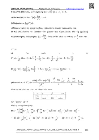Ο∆ΗΓΟΣ ΕΠΑΝΑΛΗΨΗΣ Μαθηµατικά Γ’ Λυκείου mathhmagic.blogspot.gr
ΕΠΙΜΕΛΕΙΑ:ΜΗΤΑΛΑΣ Γ.,∆ΡΟΥΓΑΣ Α.,ΧΑ∆ΟΣ Χ.,ΓΕΡΜΑΝΟΣ Ξ.,ΠΑΤΣΗΣ Σ. 335
4) (Ο.Ε.Φ.Ε 2005)Έστω η συνάρτηση ( )f(x) 2 x ln x 2 , x 0= ⋅ − > .
α) Να αποδείξετε ότι: ( )
ln x
f x , x 0
x
′ = >
β) Να βρείτε το ( )x 0
lim f x+
→
′ .
γ) Να μελετήσετε τα κοίλα της f και να βρείτε το σημείο της καμπής της.
δ) Να υπολογίσετε το εμβαδόν του χωρίου που περικλείεται από τη γραφική
παράσταση της συνάρτησης
ln x
g(x)
x
= , τον άξονα x΄x και τις ευθείες
1
x
e
= και x = e2.
ΛΥΣΗ
α) Για κάθε x > 0,
( ) ( ) ( ) ( )
1 1 1 2 1 lnx
f x lnx 2 2 x lnx 2 lnx 2 2
xx x x x x
′ = ⋅ − + ⋅ = ⋅ − + = − + = .
β) ( )x 0 x 0
1
lim f x lim lnx
x+ +
→ →
 
′ = ⋅ = −∞ 
 
διότι
x 0
1
lim
x+
→
= +∞ και
x 0
lim lnx+
→
= −∞ .
γ) Για κάθε x > 0, ( )
( ) ( )
( )
2
x 1 1 lnx
lnxlnx x lnx x 2 lnxx 2 x x 2 xf x
x x 2x xx
′′ − ⋅ −⋅ − −
′′ = = = = .
Είναι 2 – lnx ≥ 0 ⇔ lnx ≤ 2 ⇔ lnx ≤ lne2 ⇔ 0 < x ≤ e2.
f(e2) = 2e(lne2 – 2) = 0
Μ(e2, 0) το σηµείο καµπής.
δ) ( ) ( )
22 2 1 ee 1 e
1 1 11 1e e e
lnx lnx lnx
E dx dx dx 2 x lnx 2 2 x lnx 2
x x x
   = = − + = − − + − =   ∫ ∫ ∫
( ) ( ) ( ) ( ) ( )22 1 2 6
2 2 ln 2 2e lne 2 2 2 8 1 2 2e 2 2 8 τ.µ.
ee e e
 
= − − + − + ⋅ − − − = + − − + − = − 
 
 
