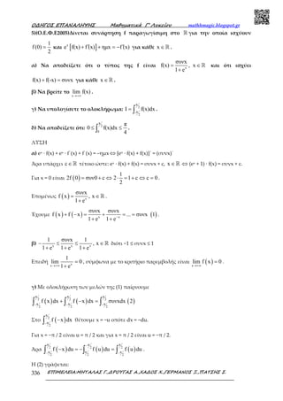 Ο∆ΗΓΟΣ ΕΠΑΝΑΛΗΨΗΣ Μαθηµατικά Γ’ Λυκείου mathhmagic.blogspot.gr
ΕΠΙΜΕΛΕΙΑ:ΜΗΤΑΛΑΣ Γ.,∆ΡΟΥΓΑΣ Α.,ΧΑ∆ΟΣ Χ.,ΓΕΡΜΑΝΟΣ Ξ.,ΠΑΤΣΗΣ Σ.336
5)(Ο.Ε.Φ.Ε2005)Δίνεται συνάρτηση f παραγωγίσιμη στο ℝ για την οποία ισχύουν
1
f(0)
2
= και [ ]x
e f(x) f (x) ηµx f (x)′ ′+ + = − για κάθε x ∈ℝ .
α) Να αποδείξετε ότι ο τύπος της f είναι x
συνx
f(x) , x
1 e
= ∈
+
ℝ και ότι ισχύει
f(x) f(-x) συνx+ = για κάθε x ∈ℝ .
β) Να βρείτε το
x
lim f(x)
→+∞
.
γ) Να υπολογίσετε το ολοκλήρωμα:
π
2
π-
2
I f(x)dx= ∫ .
δ) Να αποδείξετε ότι:
π
2
0
π
0 f(x)dx
4
≤ ≤∫ .
ΛΥΣΗ
α) ex · f(x) + ex · f΄(x) + f΄(x) = –ημx⇔ [ex ∙ f(x) + f(x)]΄ = (συνx)΄
Άρα υπάρχει c∈ℝ τέτοιο ώστε: ex · f(x) + f(x) = συνx + c, x ∈ℝ ⇔ (ex + 1) · f(x) = συνx + c.
Για x = 0 είναι ( )
1
2f 0 συν0 c 2 1 c c 0
2
= + ⇔ ⋅ = + ⇔ = .
Εποµένως ( ) x
συνx
f x , x
1 e
= ∈
+
ℝ .
Έχουμε ( ) ( ) ( )x x
συνx συνx
f x f x ... συνx 1
1 e 1 e−
+ − = + = =
+ +
.
β) x x x
1 συνx 1
, x
1 e 1 e 1 e
− ≤ ≤ ∈
+ + +
ℝ διότι −1 ≤ συνx ≤ 1
Επειδή xx
1
lim 0
1 e→+∞
=
+
, σύµφωνα µε το κριτήριο παρεµβολής είναι ( )x
lim f x 0
→+∞
= .
γ) Με ολοκλήρωση των μελών της (1) παίρνουμε
( ) ( ) ( )
π π π
2 2 2
π π π
2 2 2
f x dx f x dx συνxdx 2
− − −
+ − =∫ ∫ ∫
Στο ( )
π
2
π
2
f x dx
−
−∫ θέτουμε x = −u οπότε dx = −du.
Για x = −π / 2 είναι u = π / 2 και για x = π / 2 είναι u = −π / 2.
Άρα ( ) ( ) ( )
π π π
2 2 2
π π π
2 2 2
f x du f u du f u du
−
− −
− = − =∫ ∫ ∫ .
Η (2) γράφεται:
 