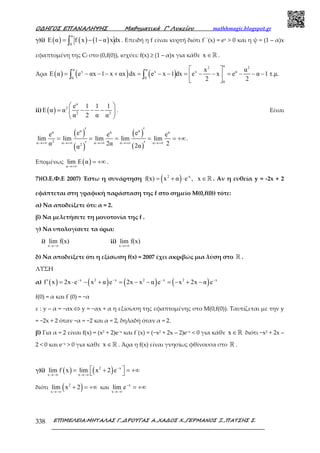 Ο∆ΗΓΟΣ ΕΠΑΝΑΛΗΨΗΣ Μαθηµατικά Γ’ Λυκείου mathhmagic.blogspot.gr
ΕΠΙΜΕΛΕΙΑ:ΜΗΤΑΛΑΣ Γ.,∆ΡΟΥΓΑΣ Α.,ΧΑ∆ΟΣ Χ.,ΓΕΡΜΑΝΟΣ Ξ.,ΠΑΤΣΗΣ Σ.338
γ)i) ( ) ( ) ( )
α
0
E α f x 1 α xdx= − −∫ . Επειδή η f είναι κυρτή διότι f΄΄(x) = ex > 0 και η ψ = (1 – α)x
εφαπτοµένη της Cf στο (0,f(0)), ισχύει: f(x) ≥ (1 – α)x για κάθε x ∈ℝ .
Άρα ( ) ( ) ( )
α2 2
α α
x x x α
0 0
0
x α
E α e αx 1 x αx dx e x 1 dx e x e α 1 τ.µ.
2 2
 
= − − − + = − − = − − = − − − 
 
∫ ∫
ii) ( )
α
2
2 2
e 1 1 1
E α α
α 2 α α
 
= − − − 
 
. Είναι
( )
( )
( )
( )
α αα α α
2α α α α α2
e ee e e
lim lim lim lim lim
α 2α 22αα
→+∞ →+∞ →+∞ →+∞ →+∞
′ ′
= = = = = +∞
′ ′
.
Εποµένως ( )α
lim E α
→+∞
= +∞ .
7)(Ο.Ε.Φ.Ε 2007) Έστω η συνάρτηση ( )2 -x
f(x) x α e , x= + ⋅ ∈ℝ . Αν η ευθεία y = -2x + 2
εφάπτεται στη γραφική παράσταση της f στο σηµείο Μ(0,f(0)) τότε:
α) Να αποδείξετε ότι: α = 2.
β) Να µελετήσετε τη µονοτονία της f .
γ) Να υπολογίσετε τα όρια:
i)
x
lim f(x)
→−∞
ii)
x
lim f(x)
→+∞
δ) Να αποδείξετε ότι η εξίσωση f(x) = 2007 έχει ακριβώς µια λύση στο ℝ .
ΛΥΣΗ
α) ( ) ( ) ( ) ( )x 2 x 2 x 2 x
f x 2x e x α e 2x x α e x 2x α e− − − −
′ = ⋅ − + = − − = − + −
f(0) = α και f΄(0) = −α
ε : y – α = −αx ⇔ y = −αx + α η εξίσωση της εφαπτομένης στο Μ(0,f(0)). Ταυτίζεται με την y
= −2x + 2 όταν −α = −2 και α = 2, δηλαδή όταν α = 2.
β) Για α = 2 είναι f(x) = (x2 + 2)e−x και f΄(x) = (−x2 + 2x – 2)e−x < 0 για κάθε x ∈ℝ διότι −x2 + 2x –
2 < 0 και e−x > 0 για κάθε x ∈ℝ . Άρα η f(x) είναι γνησίως φθίνουσα στο ℝ .
γ)i) ( ) ( )2 x
x x
lim f x lim x 2 e−
→−∞ →−∞
 = + = +∞ 
διότι ( )2
x
lim x 2
→−∞
+ = +∞ και x
x
lim e−
→−∞
= +∞
 