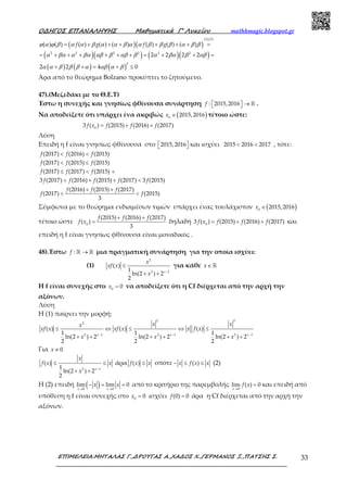 Ο∆ΗΓΟΣ ΕΠΑΝΑΛΗΨΗΣ Μαθηµατικά Γ’ Λυκείου mathhmagic.blogspot.gr
ΕΠΙΜΕΛΕΙΑ:ΜΗΤΑΛΑΣ Γ.,∆ΡΟΥΓΑΣ Α.,ΧΑ∆ΟΣ Χ.,ΓΕΡΜΑΝΟΣ Ξ.,ΠΑΤΣΗΣ Σ. 33
( )( )
( )( ) ( )( )
( ) ( ) ( )
(1),(2)
2 2 2 2 2 2
2
( ) ( ) ( ) ( ) ( ) ( ) ( ) ( )
2 2 2 2
2 2 4 0
f g f gϕ α ϕ β α α β α α β α α β β β α β β
α βα α βα αβ β αβ β α βα β αβ
α α β β β α αβ α β
= + + + + + + =
= + + + + + + = + + =
+ + = + ≤
Άρα από το θεώρημα Bolzano προκύπτει το ζητούμενο.
47).(Μεζεδάκι με το Θ.Ε.Τ)
Έστω η συνεχής και γνησίως φθίνουσα συνάρτηση : 2015,2016f   →  ℝ .
Να αποδείξετε ότι υπάρχει ένα ακριβώς ( )0
2015,2016x ∈ τέτοιο ώστε:
0
3 ( ) (2015) (2016) (2017)f x f f f= + +
Λύση
Επειδή η f είναι γνησίως φθίνουσα στο 2015,2016   και ισχύει 2015 2016 2017< < , τότε:
(2017) (2016) (2015)
(2017) (2015) (2015)
(2017) (2017) (2015)
3 (2017) (2016) (2015) (2017) 3 (2015)
f f f
f f f
f f f
f f f f f
< <
< ≤
≤ < +
< + + <
(2016) (2015) (2017)
(2017) (2015)
3
f f f
f f
+ +
< <
Σύμφωνα με το θεώρημα ενδιαμέσων τιμών υπάρχει ένας τουλάχιστον ( )0
2015,2016x ∈
τέτοιο ώστε 0
(2015) (2016) (2017)
( )
3
f f f
f x
+ +
= δηλαδή 0
3 ( ) (2015) (2016) (2017)f x f f f= + + και
επειδή η f είναι γνησίως φθίνουσα είναι μοναδικός .
48).Έστω :f →ℝ ℝ μια πραγματική συνάρτηση για την οποία ισχύει:
(1)
2
2 1
( )
1
ln(2 ) 2
2
x
x
xf x
x −
≤
+ +
για κάθε x∈ ℝ
H f είναι συνεχής στο 0
0x = να αποδείξετε ότι η Cf διέρχεται από την αρχή την
αξόνων.
Λύση
H (1) παίρνει την μορφή:
2 2
2
2 1 2 1 2 1
( ) ( ) ( )
1 1 1
ln(2 ) 2 ln(2 ) 2 ln(2 ) 2
2 2 2
x x x
x xx
xf x xf x x f x
x x x− − −
≤ ⇔ ≤ ⇔ ≤
+ + + + + +
Για 0x ≠
2 1
( )
1
ln(2 ) 2
2
x
x
f x x
x −
≤ ≤
+ +
άρα ( )f x x≤ οπότε ( )x f x x− ≤ ≤ (2)
Η (2) επειδή ( )0 0
lim lim 0
x x
x x
→ →
− = = από το κριτήριο της παρεμβολής
0
lim ( ) 0
x
f x
→
= και επειδή από
υπόθεση η f είναι συνεχής στο 0
0x = ισχύει (0) 0f = άρα η Cf διέρχεται από την αρχή την
αξόνων.
 