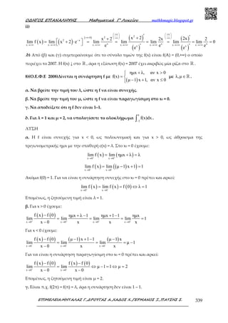 Ο∆ΗΓΟΣ ΕΠΑΝΑΛΗΨΗΣ Μαθηµατικά Γ’ Λυκείου mathhmagic.blogspot.gr
ΕΠΙΜΕΛΕΙΑ:ΜΗΤΑΛΑΣ Γ.,∆ΡΟΥΓΑΣ Α.,ΧΑ∆ΟΣ Χ.,ΓΕΡΜΑΝΟΣ Ξ.,ΠΑΤΣΗΣ Σ. 339
ii)
( ) ( )
( ) ( )
( )
( )
( )
220
2 x
x x xx x x x x x xx x
x 2 2xx 2 2x 2
lim f x lim x 2 e lim lim lim lim lim 0
e e ee e
+∞ +∞   
   +∞⋅ +∞ +∞   
−
→+∞ →+∞ →+∞ →+∞ →+∞ →+∞ →+∞
′ ′++
 = + ⋅ = = = = = =  ′ ′
.δ) Από (β) και (γ) συµπεραίνουµε ότι το σύνολο τιµών της f(x) είναι f(A) = (0,+∞) ο οποίο
περιέχει το 2007. Η f(x) ↓ στο ℝ , άρα η εξίσωση f(x) = 2007 έχει ακριβώς μία ρίζα στο ℝ .
8)(Ο.Ε.Φ.Ε 2008)Δίνεται η συνάρτηση f µε
( )
ηµx λ, αν x 0
f(x)
µ 1 x 1, αν x 0
+ >
= 
− + ≤
µε λ,µ ∈ℝ .
α. Να βρείτε την τιµή του λ, ώστε η f να είναι συνεχής.
β. Να βρείτε την τιµή του µ, ώστε η f να είναι παραγωγίσιµη στο x0 = 0.
γ. Να αποδείξετε ότι η f δεν είναι 1–1.
δ. Για λ = 1 και µ = 2, να υπολογίσετε το ολοκλήρωµα
π
2
f(x)dx
−∫ .
ΛΥΣΗ
α. Η f είναι συνεχής για x < 0, ως πολυωνυµική και για x > 0, ως άθροισμα της
τριγωνοµετρικής ηµx µε την σταθερή c(x) = λ. Στο x0 = 0 έχουµε:
( ) ( )x 0 x 0
lim f x lim ηµx λ λ+ +
→ →
= + =
( ) ( )( )x 0 x 0
lim f x lim µ 1 x 1 1− −
→ →
= − + =
Ακόµα f(0) = 1. Για να είναι η συνάρτηση συνεχής στο x0 = 0 πρέπει και αρκεί:
( ) ( ) ( )x 0 x 0
lim f x lim f x f 0 λ 1+ −
→ →
= = ⇔ =
Επομένως, η ζητούμενη τιμή είναι λ = 1.
β. Για x > 0 έχουμε:
( ) ( )
x 0 x 0 x 0 x 0
f x f 0 ηµx λ 1 ηµx 1 1 ηµx
lim lim lim lim 1
x 0 x x x+ + + +
→ → → →
− + − + −
= = = =
−
Για x < 0 έχουμε:
( ) ( ) ( ) ( )
x 0 x 0 x 0
f x f 0 µ 1 x 1 1 µ 1 x
lim lim lim µ 1
x 0 x x− − −
→ → →
− − + − −
= = = −
−
Για να είναι η συνάρτηση παραγωγίσιμη στο x0 = 0 πρέπει και αρκεί:
( ) ( ) ( ) ( )
x 0 x 0
f x f 0 f x f 0
lim lim µ 1 1 µ 2
x 0 x 0+ −
→ →
− −
= ⇔ − = ⇔ =
− −
Επομένως, η ζητούμενη τιμή είναι μ = 2.
γ. Είναι π.χ. f(2π) = f(π) = λ, άρα η συνάρτηση δεν είναι 1 – 1.
 