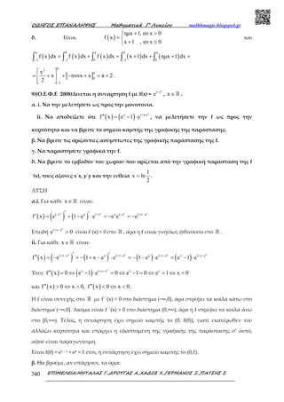 Ο∆ΗΓΟΣ ΕΠΑΝΑΛΗΨΗΣ Μαθηµατικά Γ’ Λυκείου mathhmagic.blogspot.gr
ΕΠΙΜΕΛΕΙΑ:ΜΗΤΑΛΑΣ Γ.,∆ΡΟΥΓΑΣ Α.,ΧΑ∆ΟΣ Χ.,ΓΕΡΜΑΝΟΣ Ξ.,ΠΑΤΣΗΣ Σ.340
δ. Είναι ( )
ηµx 1, αν x 0
f x
x 1 , αν x 0
+ >
= 
+ ≤
και
( ) ( ) ( ) ( ) ( )
π 0 π 0 π
2 2 0 2 0
f x dx f x dx f x dx x 1 dx ηµx 1 dx
− − −
= + = + + + =∫ ∫ ∫ ∫ ∫
[ ]
02
π
0
2
x
x συνx x π 2
2 −
 
= + + − + = + 
 
.
9)(Ο.Ε.Φ.Ε 2008)Δίνεται η συνάρτηση f µε f(x) =
x
1 e
e −
, x ∈ℝ .
α. i. Να την µελετήσετε ως προς την µονοτονία.
ii. Να αποδείξετε ότι ( ) ( )
x
x 1+x-e
f x e 1 e′′ = − ⋅ , να µελετήσετε την f ως προς την
κυρτότητα και να βρείτε το σηµείο καµπής της γραφικής της παράστασης.
β. Να βρείτε τις οριζόντιες ασύµπτωτες της γραφικής παράστασης της f.
γ. Να παραστήσετε γραφικά την f.
δ. Να βρείτε το εµβαδόν του χωρίου που ορίζεται από την γραφική παράσταση της f
΄(x), τους άξονες x΄x, y΄y και την ευθεία
1
x ln
2
= .
ΛΥΣΗ
α.i. Για κάθε x ∈ℝ είναι:
( ) ( ) ( )
x x x x
1 e x 1 e x 1 e 1 x e
f x e 1 e e e e e− − − + −′ ′′ = = − ⋅ = − = −
Επειδή
x
1 x e
e 0+ −
> είναι f΄(x) < 0 στο ℝ , άρα η f είναι γνησίως φθίνουσα στο ℝ .
ii. Για κάθε x ∈ℝ είναι:
( ) ( ) ( ) ( ) ( )
x x x x
1 x e x 1 x e x 1 x e x 1 x e
f x e 1 x e e 1 e e e 1 e+ − + − + − + −′ ′′′ = − = − + − ⋅ = − − ⋅ = − ⋅
Έτσι: ( ) ( )
x
x 1 x e x x
f x 0 e 1 e 0 e 1 0 e 1 x 0+ −
′′ = ⇔ − ⋅ = ⇔ − = ⇔ = ⇔ =
και ( ) ( )f x 0 x 0, f x 0 x 0′′ ′′> ⇔ > < ⇔ < .
Η f είναι συνεχής στο ℝ µε f΄΄(x) < 0 στο διάστηµα (−∞,0), άρα στρέφει τα κοίλα κάτω στο
διάστηµα (−∞,0]. Ακόμα είναι f΄΄(x) > 0 στο διάστημα (0,+∞), άρα η f στρέφει τα κοίλα άνω
στο [0,+∞). Τέλος, η συνάρτηση έχει σημείο καµπής το (0, f(0)), γιατί εκατέρωθεν του
αλλάζει κυρτότητα και υπάρχει η εφαπτοµένη της γραφικής της παράστασης σ’ αυτό,
αφού είναι παραγωγίσιµη.
Είναι f(0) = e1 – 1 = e0 = 1 έτσι, η συνάρτηση έχει σηµείο καµπής το (0,1).
β. Θα βρούμε, αν υπάρχουν, τα όρια:
 