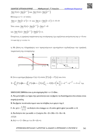 Ο∆ΗΓΟΣ ΕΠΑΝΑΛΗΨΗΣ Μαθηµατικά Γ’ Λυκείου mathhmagic.blogspot.gr
ΕΠΙΜΕΛΕΙΑ:ΜΗΤΑΛΑΣ Γ.,∆ΡΟΥΓΑΣ Α.,ΧΑ∆ΟΣ Χ.,ΓΕΡΜΑΝΟΣ Ξ.,ΠΑΤΣΗΣ Σ. 341
( ) ( )x
1 e
x x
lim f x lim e −
→+∞ →+∞
= και ( ) ( )x
1 e
x x
lim f x lim e −
→−∞ →−∞
=
Θέτουμε u = 1 – ex οπότε:
( )x
x x
lim u lim 1 e
→+∞ →+∞
= − = −∞ και ( )x
x x
lim u lim 1 e 1 0 0
→−∞ →−∞
= − = − =
Τότε είναι: ( ) ( )x
1 e u
x x u
lim f x lim e lim e 0−
→+∞ →+∞ →−∞
= = =
και ( ) ( ) ( )
x
1 e u
x x u 1
lim f x lim e lim e e−
→−∞ →−∞ →
= = = .
Εποµένως, η γραφική παράσταση της συνάρτησης έχει οριζόντια ασύμπτωτη την y = 0 στο
+∞ και την y = e στο −∞.
γ. Με βάση τις πληροφορίες των προηγούµενων ερωτηµάτων σχεδιάζουµε την γραφική
παράσταση της συνάρτησης:
δ. Στο α ερώτηµα βρήκαµε f΄(x) < 0, οπότε ( ) ( )f x f x′ ′= − και έτσι:
( ) ( ) ( ) ( )
1
ln
0 2
1
0 0 0 1 e 1 e 2
11 1 lnln ln
22 2
1
E f x dx f x dx f x f 0 f ln e e 1 e τ.µ.
2
− − ′ ′= = − = − = − + = − + = − +    
 
∫ ∫
10)(Ο.Ε.Φ.Ε 2009)Δίνεται η συνάρτηση f(x) = x + 2 +2lnx .
Α. Να µελετηθεί ως προς την µονοτονία και να βρείτε τα διαστήµατα στα οποία είναι
κυρτή ή κοίλη.
Β. Να βρείτε το σύνολο τιµών και το πλήθος των ριζών της f.
Γ. Αν
x ln x
g(x)
x 2
⋅
=
+
να δείξετε ότι υπάρχει x0 > 0 ώστε: g(x) ≥ g(x0) για κάθε x > 0.
Δ. Να δείξετε ότι για κάθε x > 2 ισχύει: f(x – 2) < 2f(x + 1) – f(x + 4).
ΛΥΣΗ
Α. f(x) = x + 2 + 2lnx με π.ο. Df = (0,+∞)
 