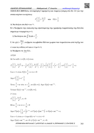 Ο∆ΗΓΟΣ ΕΠΑΝΑΛΗΨΗΣ Μαθηµατικά Γ’ Λυκείου mathhmagic.blogspot.gr
ΕΠΙΜΕΛΕΙΑ:ΜΗΤΑΛΑΣ Γ.,∆ΡΟΥΓΑΣ Α.,ΧΑ∆ΟΣ Χ.,ΓΕΡΜΑΝΟΣ Ξ.,ΠΑΤΣΗΣ Σ. 343
11)(Ο.Ε.Φ.Ε 2009)Έστω συνάρτηση f ορισµένη και παραγωγίσιµη στο (0, +∞) για την
οποία ισχύουν οι σχέσεις:
x
1 x 1
f
x e
+ 
′ = 
 
και
1
f(1)
e
=
Α. Να δείξετε ότι f(x) = x∙e -1/x.
Β. 1. Να βρείτε την εξίσωση της εφαπτοµένης της γραφικής παράστασης της f(x) στο
σηµείο µε τετµηµένη x = 1.
2. Να δείξετε ότι
2
1
2
f(x)dx
e
>∫ .
Γ. Αν 3
f(x)
g(x)
x
= , να βρείτε το εµβαδόν Ε(t) του χωρίου που περικλείεται από τη Cg, τον
x΄x και τις ευθείες x=1 και x = t µε t > 1.
Δ. Να βρείτε το
t
lim E(t)
→+∞
.
ΛΥΣΗ
Α. Για κάθε ( )x 0,∈ +∞ είναι:
x x
x 2 x 2
1 x 1 1 1 x 1 1 1 1 1 1
f f f e f e c
x e x x e x x x x x
− −
′ ′+ +             ′ ′= ⇒ − = − ⇒ = ⇒ = +            
            
Για x = 1 είναι ( )
1
f 1 c c 0
e
= + ⇒ =
Άρα x1 1
f e
x x
− 
= 
 
Έστω
1
ω
x
= τότε
1
x
ω
= , ( )ω 0,∈ +∞ . Άρα ( ) 1/ω
f ω ωe−
= .
Τελικά ( ) ( )1/x
f x xe , x 0,−
= ∈ +∞ .
2η λύση
x
1 x 1
f , x 0
x e
+ 
′ = > 
 
Θέτω
1 1
ω x 0
x ω
= ⇒ = >
Άρα ( ) ( ) ( ) ( )1/ω 1/ω 1/ω1
f ω 1 e f ω ωe f ω ωe c
ω
− − −  ′′ ′= + ⇒ = ⇒ = + 
 
Για x = 1 είναι ω = 1 άρα f(1) = e−1 + c⇒c = 0
Άρα ( ) 1/ω
f ω ωe , ω 0−
= > ή ( ) 1/x
f x xe , x 0−
= > .
 