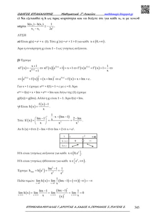 Ο∆ΗΓΟΣ ΕΠΑΝΑΛΗΨΗΣ Μαθηµατικά Γ’ Λυκείου mathhmagic.blogspot.gr
ΕΠΙΜΕΛΕΙΑ:ΜΗΤΑΛΑΣ Γ.,∆ΡΟΥΓΑΣ Α.,ΧΑ∆ΟΣ Χ.,ΓΕΡΜΑΝΟΣ Ξ.,ΠΑΤΣΗΣ Σ. 345
ε) Να εξετασθεί η h ως προς κυρτότητα και να δείξετε ότι για κάθε x1, x2 µε x2>x1>0
ισχύει 2 1
5
2 1
h(x ) h(x ) 1
x x 2e
−
≥ −
−
.
ΛΥΣΗ
α) Είναι g(x) = ex + x (1). Τότε g΄(x) = ex + 1 > 0 για κάθε ( )x 0,∈ +∞ .
Άρα η συνάρτηση g είναι 1 – 1 ως γνησίως αύξουσα.
β) Έχουμε
( ) ( ) ( ) ( )
( ) ( ) ( )
( )f x f x
f x
x 1 1
xf x xf x e 1 x 1 f x e f x 1
xe 1
+
′ ′ ′ ′= ⇔ + = + ⇔ + = + ⇔
+
( )
( )( ) ( ) ( )
( )f x f x
e f x x lnx e f x x lnx c
′ ′⇔ + = + ⇔ + = + + .
Για x = 1 έχουμε: ef(1) + f(1) = 1 + c με c = 0. Άρα
ef(x) + f(x) = x + lnx = elnx + lnx και λόγω της (1) έχουμε
g(f(x)) = g(lnx). Αλλά η g είναι 1 – 1. Άρα f(x) = lnx.
γ) Είναι ( )
( )f x 1
h x
x
−
= .
Τότε ( )
( )
2 2
1
x lnx 1
lnx 1 2 lnxxh x
x x x
⋅ − −′− − ′ = = = 
 
.
Αν h΄(x) = 0 ⇔ 2 – lnx = 0 ⇔ lnx = 2 ⇔ x = e2.
Η h είναι γνησίως αύξουσα για κάθε ( 2
x 0,e ∈  .
Η h είναι γνησίως φθίνουσα για κάθε )2
x e ,∈ +∞ .
Έχουμε ( )
2
2
max 2 2
lne 1 1
h h e
e e
−
= = =
Πεδίο τιμών: ( ) ( ) ( )( )x 0 x 0
1
lim h x lim lnx 1
x+ +
→ →
= − = +∞ −∞ = −∞
( )
( )
( )x x x x
lnx 1lnx 1 1
lim h x lim lim lim 0
x xx
→+∞ →+∞ →+∞ →+∞
′−−
= = = =
′
 