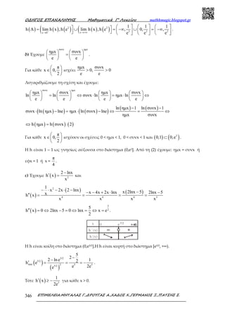 Ο∆ΗΓΟΣ ΕΠΑΝΑΛΗΨΗΣ Μαθηµατικά Γ’ Λυκείου mathhmagic.blogspot.gr
ΕΠΙΜΕΛΕΙΑ:ΜΗΤΑΛΑΣ Γ.,∆ΡΟΥΓΑΣ Α.,ΧΑ∆ΟΣ Χ.,ΓΕΡΜΑΝΟΣ Ξ.,ΠΑΤΣΗΣ Σ.346
( ) ( ) ( )( ( ) ( )(2 2
2 2 2xx 0
1 1 1
h A lim h x ,h e lim h x ,h e , 0, ,
e e e+ →+∞→
      = ∪ = −∞ ∪ = −∞           
.
δ) Έχουμε
συνx ηµx
ηµx συνx
e e
   
=   
   
.
Για κάθε
π
x 0,
2
 
∈ 
 
ισχύει
ηµx συνx
0, 0
e e
> >
Λογαριθμίζουμε τη σχέση και έχουμε:
συνx ηµx
ηµx συνx ηµx συνx
ln ln συνx ln ηµx ln
e e e e
       
= ⇔ ⋅ = ⋅ ⇔       
       
( )( ) ( )( )
( ) ( )ln ηµx 1 ln συνx 1
συνx ln ηµx lne ηµx ln συνx lne
ηµx συνx
− −
⋅ − = ⋅ − ⇔ = ⇔
( ) ( ) ( )h ηµx h συνx 2⇔ =
Για κάθε
π
x 0,
2
 
∈ 
 
ισχύουν οι σχέσεις 0 < ηµx < 1, 0 < συνx < 1 και ( ) ( )2
0,1 0,e⊂ .
Η h είναι 1 – 1 ως γνησίως αύξουσα στο διάστημα (0,e2]. Από τη (2) έχουμε: ημx = συνx ή
εφx = 1 ή x =
π
4
.
ε) Έχουμε ( ) 2
2 lnx
h x
x
−
′ = και
( )
( ) ( )
2
4 4 4 3
1
x 2x 2 lnx x 2lnx 5x 4x 2x lnx 2lnx 5xh x
x x x x
− ⋅ − ⋅ − −− − + ⋅ −
′′ = = = =
( )
5
2
5
h x 0 2lnx 5 0 lnx x e
2
′′ = ⇔ − = ⇔ = ⇔ = .
Η h είναι κοίλη στο διάστηµα (0,e5/2].Η h είναι κυρτή στο διάστηµα [e5/2, +∞).
( )
( )
5/2
5/2
min 2 5 55/2
5
2
2 ln e 12h e
e 2ee
−
−
′ = = = − .
Τότε ( ) 5
1
h x
2e
′ ≥ − για κάθε x > 0.
 