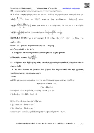Ο∆ΗΓΟΣ ΕΠΑΝΑΛΗΨΗΣ Μαθηµατικά Γ’ Λυκείου mathhmagic.blogspot.gr
ΕΠΙΜΕΛΕΙΑ:ΜΗΤΑΛΑΣ Γ.,∆ΡΟΥΓΑΣ Α.,ΧΑ∆ΟΣ Χ.,ΓΕΡΜΑΝΟΣ Ξ.,ΠΑΤΣΗΣ Σ. 347
Η h είναι συνεχής στο [x1, x2] ως πηλίκο συνεχών συναρτήσεων.
Η h είναι παραγωγίσιμη στο (x1, x2) ως πηλίκο παραγωγίσιμων συναρτήσεων με
( ) 2
2 lnx
h x
x
−
′ = . Από το Θ.Μ.Τ. υπάρχει ένα τουλάχιστον ( )1 2ξ x ,x∈ ώστε
( )
( ) ( )
( )2 1
2 1
h x h x
h ξ 3
x x
−
′ =
−
.Αλλά για κάθε x > 0 επομένως και για το ξ > 0 ισχύει
( ) ( )5
1
h ξ 4
2e
′ ≥ − .Από τις (3) και (4) έχουμε
( ) ( )2 1
5
2 1
h x h x 1
x x 2e
−
≥ −
−
.
13)(Ο.Ε.Φ.Ε 2011)Δίνεται η συνάρτηση f : →ℝ ℝ µε ( )3 2
f(x) 4x 12λx λ 1 x= + + − , για
κάθε x ∈ℝ .
όπου λ∈ℝ , η οποία παρουσιάζει στο x0 = - 1 καµπή.
α. i. Να αποδείξετε ότι λ = 1.
ii. Να βρείτε τα διαστήµατα στα οποία η f είναι κυρτή ή κοίλη.
β. Να βρείτε το όριο
x 3
ηµf(x)
lim
f(x)→−
.
γ. i. Να βρείτε την αρχική της f της οποίας η γραφική παράσταση διέρχεται από το
σηµείο (0, 1).
ii. Να υπολογίσετε το εµβαδόν του χωρίου που περικλείεται από την γραφική
παράσταση της f και τον άξονα x΄x.
ΛΥΣΗ
α.i. Η f, ως πολυωνυµική, είναι συνεχής και δύο φορές παραγωγίσιµη στο ℝ µε
f΄(x) = 12x2 + 24λx + λ – 1,
f΄΄(x) = 24x + 24λ
Επειδή στο x0 = −1 παρουσιάζει καμπή, είναι f΄΄(– 1) = 0:
f΄΄(– 1) = 0 ⇔ −24 + 24λ = 0 ⇔ λ = 1.
ii. Επειδή λ = 1 είναι f(x) = 4x3 + 12x2 και
f΄΄(x) > 0 ⇔ 24x + 24 > 0 ⇔ x > −1
f΄΄(x) < 0 ⇔ 24x + 24 < 0 ⇔ x < −1
Εποµένως η f είναι κοίλη στο διάστηµα (−∞,−1] και κυρτή στο [−1,+∞).
 
